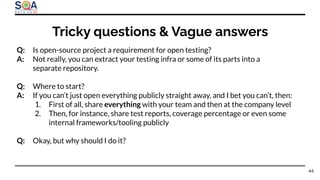 Q: Is open-source project a requirement for open testing?
A: Not really, you can extract your testing infra or some of its parts into a
separate repository.
Q: Where to start?
A: If you can’t just open everything publicly straight away, and I bet you can’t, then:
1. First of all, share everything with your team and then at the company level
2. Then, for instance, share test reports, coverage percentage or even some
internal frameworks/tooling publicly
Q: Okay, but why should I do it?
Tricky questions & Vague answers
44
 