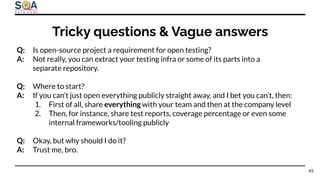 Q: Is open-source project a requirement for open testing?
A: Not really, you can extract your testing infra or some of its parts into a
separate repository.
Q: Where to start?
A: If you can’t just open everything publicly straight away, and I bet you can’t, then:
1. First of all, share everything with your team and then at the company level
2. Then, for instance, share test reports, coverage percentage or even some
internal frameworks/tooling publicly
Q: Okay, but why should I do it?
A: Trust me, bro.
Tricky questions & Vague answers
45
 