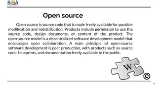 Open source is source code that is made freely available for possible
modiﬁcation and redistribution. Products include permission to use the
source code, design documents, or content of the product. The
open-source model is a decentralized software development model that
encourages open collaboration. A main principle of open-source
software development is peer production, with products such as source
code, blueprints, and documentation freely available to the public.
Open source
9
 