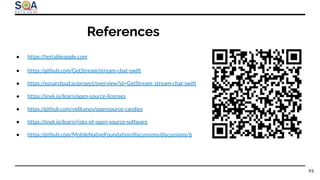 References
93
● https://testableapple.com
● https://github.com/GetStream/stream-chat-swift
● https://sonarcloud.io/project/overview?id=GetStream_stream-chat-swift
● https://snyk.io/learn/open-source-licenses
● https://github.com/velikanov/opensource-candies
● https://snyk.io/learn/risks-of-open-source-software
● https://github.com/MobileNativeFoundation/discussions/discussions/6
 