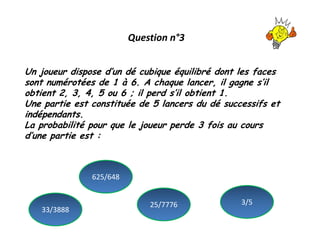 Question n°3
Un joueur dispose d’un dé cubique équilibré dont les faces
sont numérotées de 1 à 6. A chaque lancer, il gagne s’il
obtient 2, 3, 4, 5 ou 6 ; il perd s’il obtient 1.
Une partie est constituée de 5 lancers du dé successifs et
indépendants.
La probabilité pour que le joueur perde 3 fois au cours
d’une partie est :
33/3888
3/5
625/648
25/7776
 