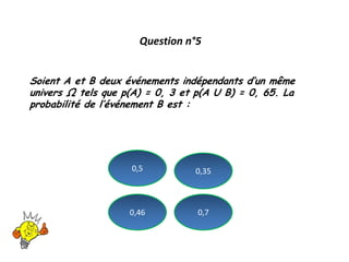 Question n°5
Soient A et B deux événements indépendants d’un même
univers Ω tels que p(A) = 0, 3 et p(A U B) = 0, 65. La
probabilité de l’événement B est :
0,46 0,7
0,5 0,35
 