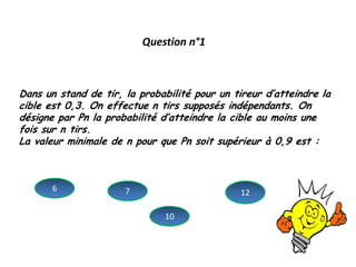 Question n°1
Dans un stand de tir, la probabilité pour un tireur d’atteindre la
cible est 0,3. On effectue n tirs supposés indépendants. On
désigne par Pn la probabilité d’atteindre la cible au moins une
fois sur n tirs.
La valeur minimale de n pour que Pn soit supérieur à 0,9 est :
6 7
10
12
 