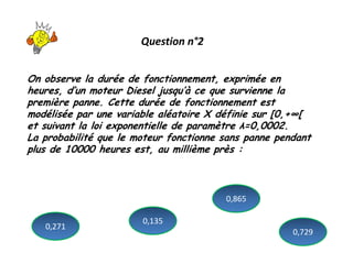 Question n°2
On observe la durée de fonctionnement, exprimée en
heures, d’un moteur Diesel jusqu’à ce que survienne la
première panne. Cette durée de fonctionnement est
modélisée par une variable aléatoire X définie sur [0,+∞[
et suivant la loi exponentielle de paramètre λ=0,0002.
La probabilité que le moteur fonctionne sans panne pendant
plus de 10000 heures est, au millième près :
0,271
0,729
0,865
0,135
 