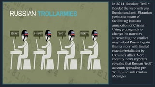 ...RUSSIAN TROLLARMIES
In 2014 , Russian “ Troll “
flooded the web with pro
Russian and anti-Ukranian
posts as a means of
facilitating Russians
annexation of Crimea.
Using propaganda to
change the narrative
surrounding the conflict
may helped Russia to gain
this territory with limited
reaction/retaliation by
Ukraine’s Allies. More
recently, news reporters
revealed that Russian “troll”
accounts spreading pro
Trump and anti Clinton
Messages.
 