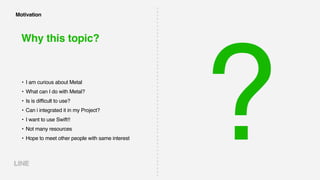 Why this topic?
• I am curious about Metal
• What can I do with Metal?
• Is is difficult to use?
• Can i integrated it in my Project?
• I want to use Swift!!
• Not many resources
• Hope to meet other people with same interest ?
Motivation
 