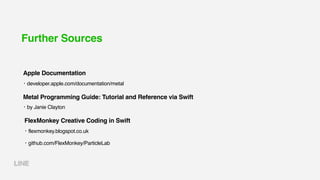 Further Sources
・developer.apple.com/documentation/metal
Apple Documentation
・flexmonkey.blogspot.co.uk
・github.com/FlexMonkey/ParticleLab
FlexMonkey Creative Coding in Swift
・by Janie Clayton
Metal Programming Guide: Tutorial and Reference via Swift
 