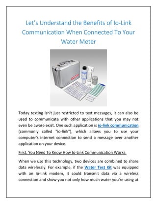 Let’s Understand the Benefits of Io-Link
Communication When Connected To Your
Water Meter
Today texting isn't just restricted to text messages, it can also be
used to communicate with other applications that you may not
even be aware exist. One such application is io-link communication
(commonly called "io-link"), which allows you to use your
computer's internet connection to send a message over another
application on your device.
First, You Need To Know How Io-Link Communication Works:
When we use this technology, two devices are combined to share
data wirelessly. For example, if the Water Test Kit was equipped
with an io-link modem, it could transmit data via a wireless
connection and show you not only how much water you're using at
 