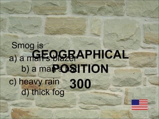 GEOGRAPHICAL
POSITION
300
Smog is
a) a man’s blazer
b) a man’s hat
c) heavy rain
d) thick fog
 
