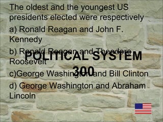 POLITICAL SYSTEM
300
The oldest and the youngest US
presidents elected were respectively
a) Ronald Reagan and John F.
Kennedy
b) Ronald Reagan and Theodore
Roosevelt
c)George Washington and Bill Clinton
d) George Washington and Abraham
Lincoln
 