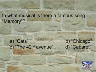 In what musical is there a famous song
“Memory”?
a) “Cats” b) “Chicago”
c) “The 42nd
avenue” d) “Cabaret”
 