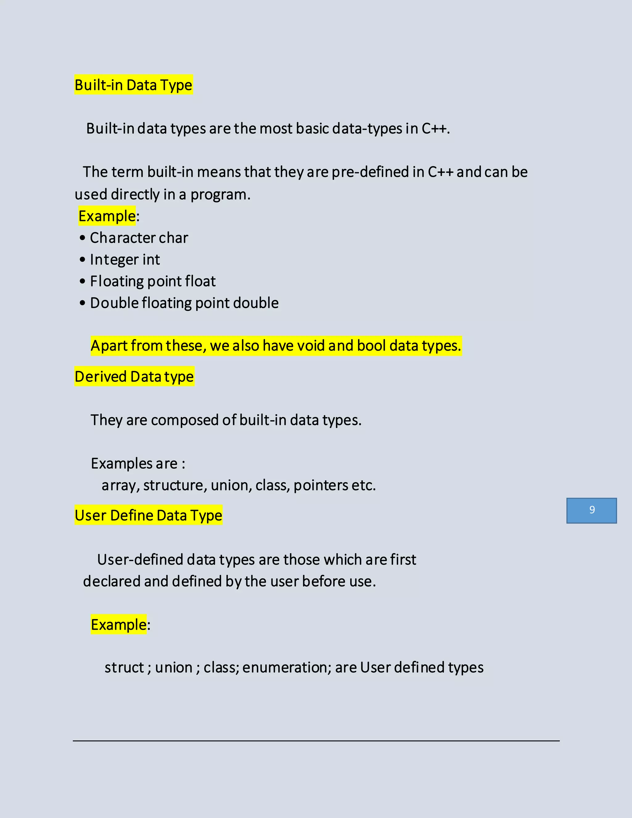 Built-in Data Type
Built-indata types are the most basic data-types in C++.
The term built-in means that they are pre-defined in C++ andcan be
used directly in a program.
Example:
• Character char
• Integer int
• Floating point float
• Double floating point double
Apart from these, we also have void and bool data types.
Derived Datatype
They are composed of built-in data types.
Examples are :
array, structure, union, class, pointers etc.
User Define Data Type
User-defined data types are those which are first
declared and defined by the user before use.
Example:
struct ; union ; class; enumeration; are User defined types
9
 