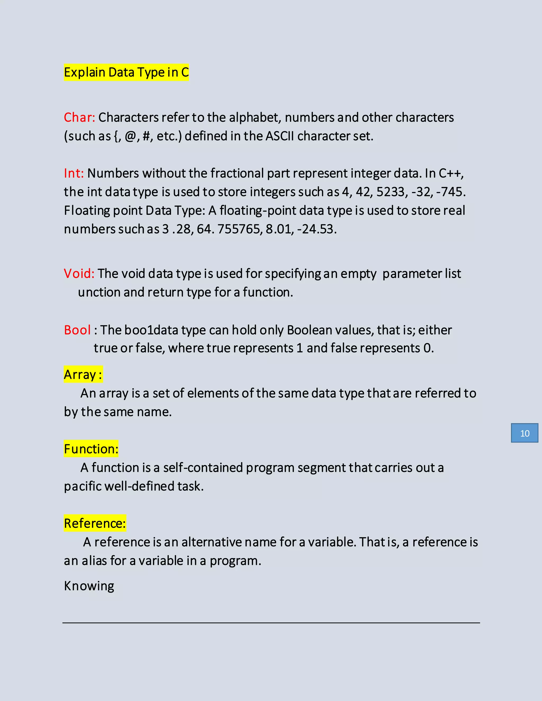 Explain Data Type in C
Char: Characters refer to the alphabet, numbers and other characters
(such as {, @, #, etc.) defined in the ASCII character set.
Int: Numbers without the fractional part represent integer data. In C++,
the int datatype is used to store integers such as 4, 42, 5233, -32, -745.
Floating point Data Type: A floating-point data type is used to store real
numbers suchas 3 .28, 64. 755765, 8.01, -24.53.
Void: The void data type is used for specifying an empty parameter list
unction and return type for a function.
Bool : The boo1data type can hold only Boolean values, that is; either
true or false, where true represents 1 and false represents 0.
Array :
An array is a set of elements of the same data type thatare referred to
by the same name.
Function:
A function is a self-contained program segment thatcarries out a
pacific well-defined task.
Reference:
A reference is an alternative name for a variable. Thatis, a reference is
an alias for a variable in a program.
Knowing
10
 