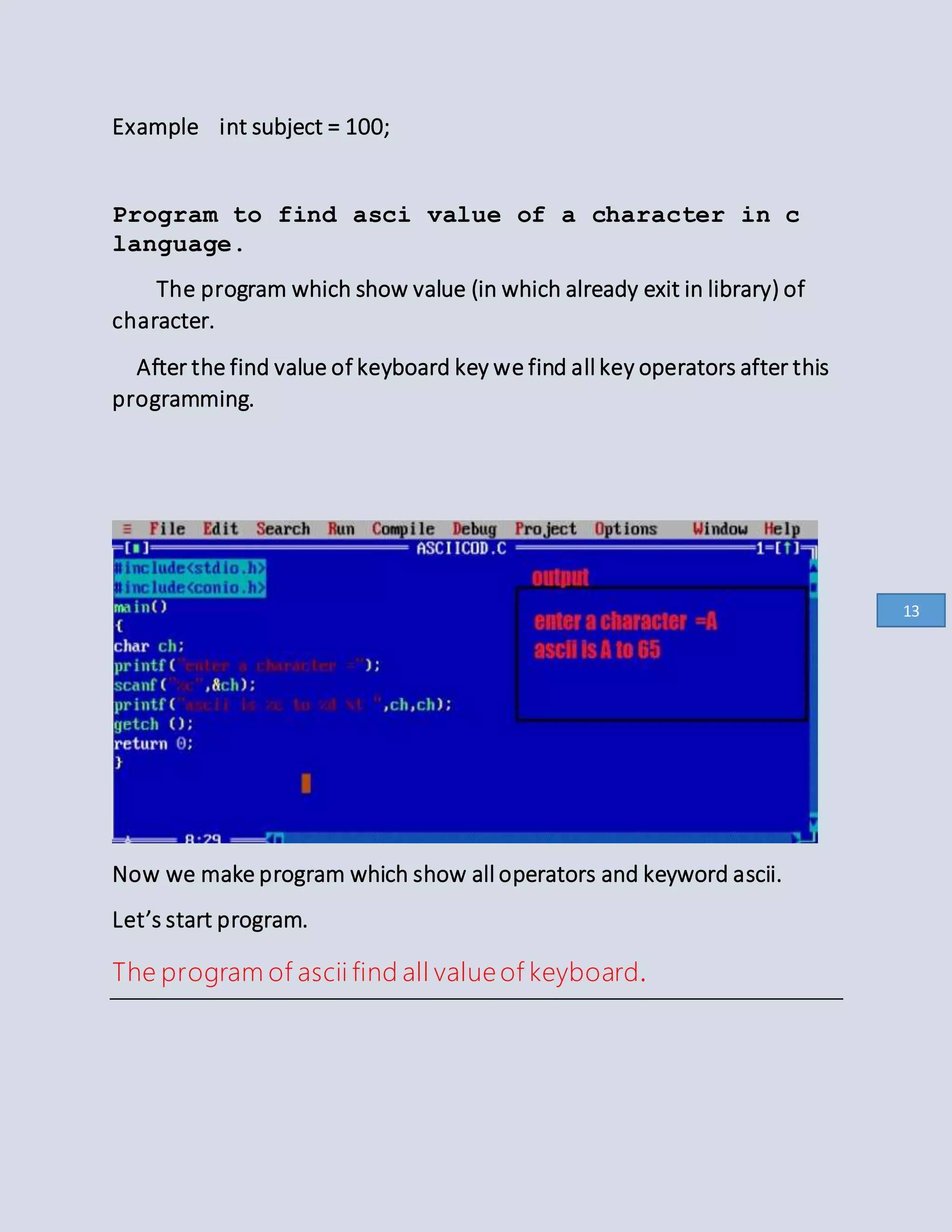 Example int subject = 100;
Program to find asci value of a character in c
language.
The program which show value (in which already exit in library) of
character.
After the find value of keyboard key we find all key operators after this
programming.
Now we make program which show all operators and keyword ascii.
Let’s start program.
The program of ascii find all value of keyboard.
13
 