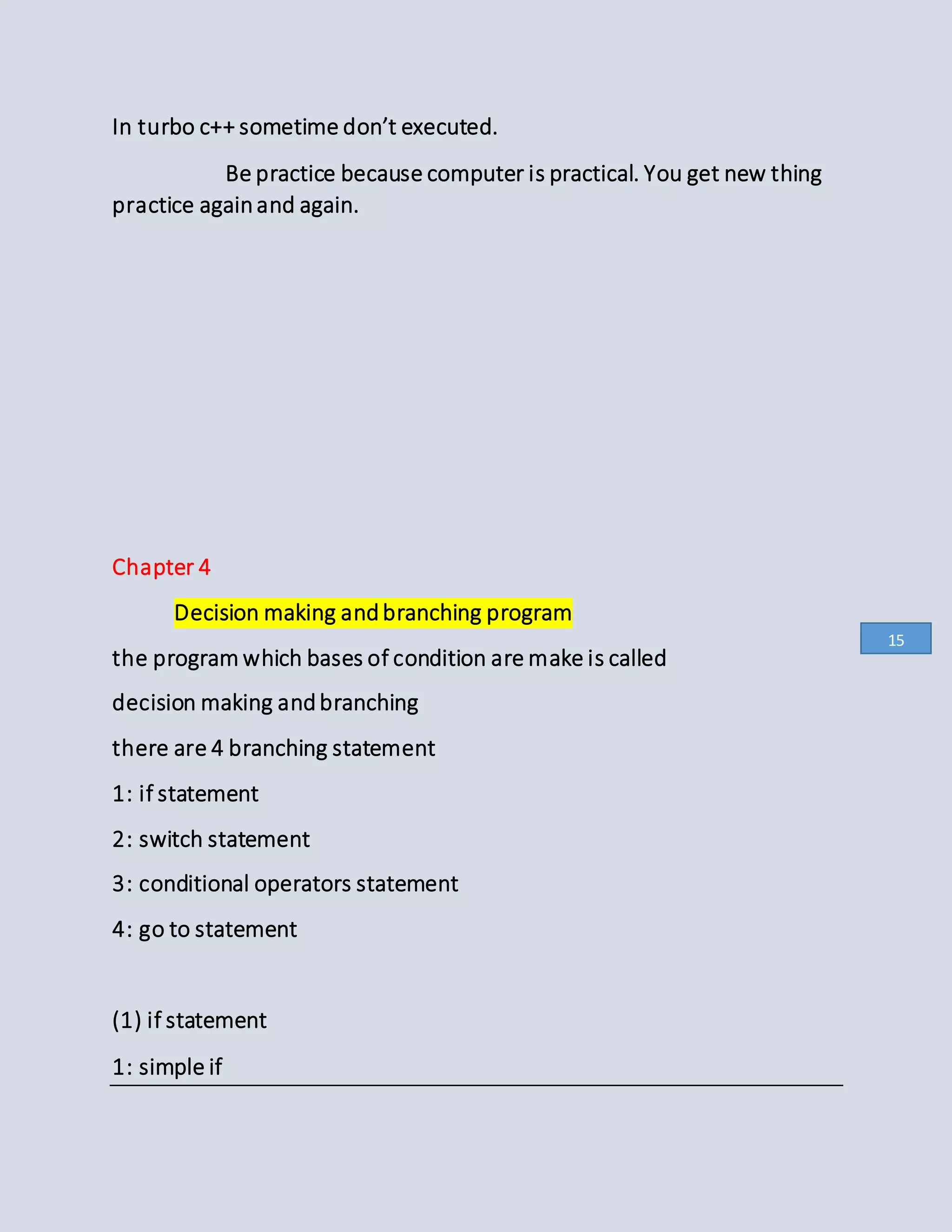 In turbo c++ sometime don’t executed.
Be practice because computer is practical. You get new thing
practice againand again.
Chapter 4
Decision making andbranching program
the program which bases of condition are make is called
decision making andbranching
there are 4 branching statement
1: if statement
2: switch statement
3: conditional operators statement
4: go to statement
(1) if statement
1: simple if
15
 