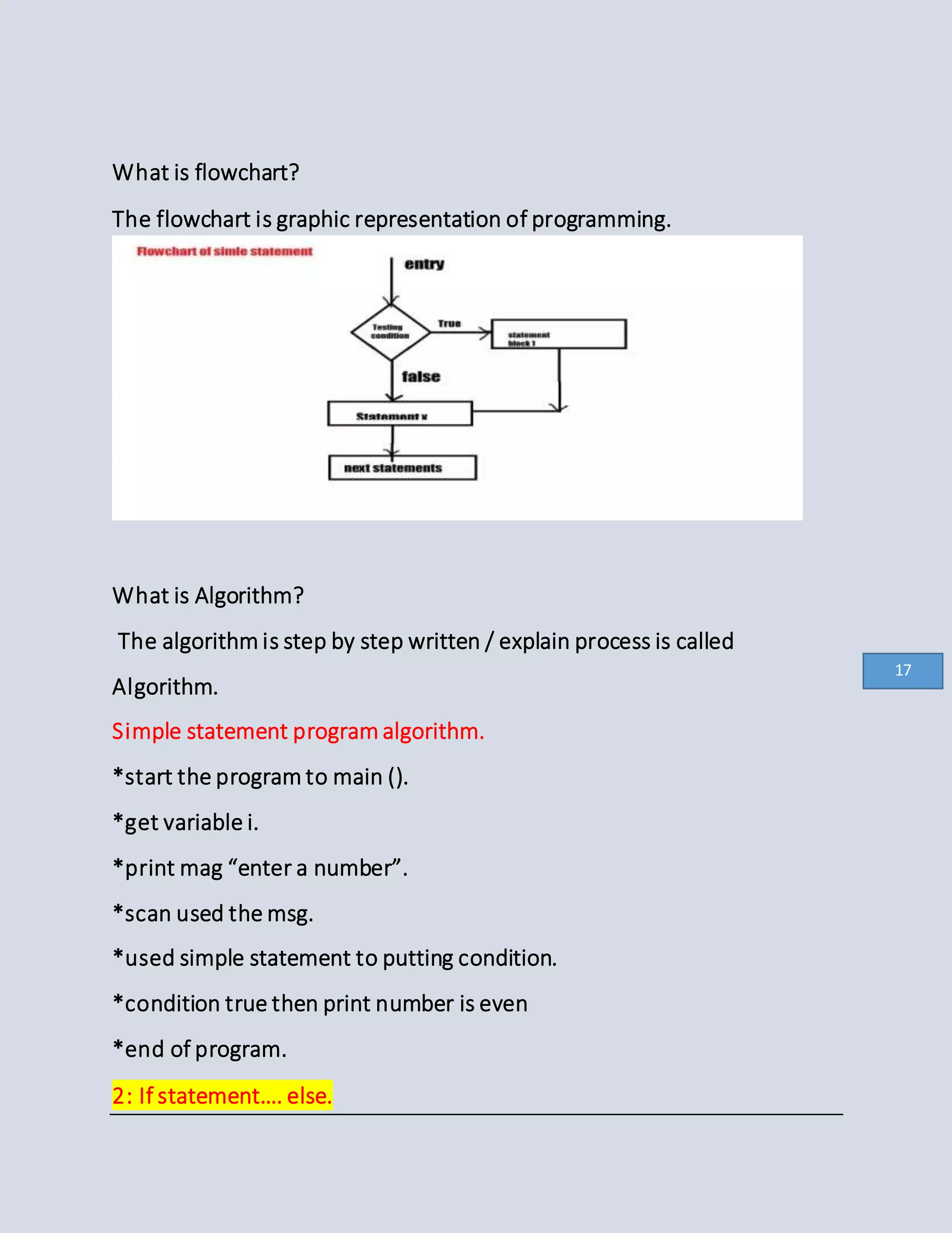 What is flowchart?
The flowchart is graphic representation of programming.
What is Algorithm?
The algorithm is step by step written / explain process is called
Algorithm.
Simple statement program algorithm.
*start the program to main ().
*get variable i.
*print mag “enter a number”.
*scan used the msg.
*used simple statement to putting condition.
*condition true then print number is even
*end of program.
2: If statement…. else.
17
 