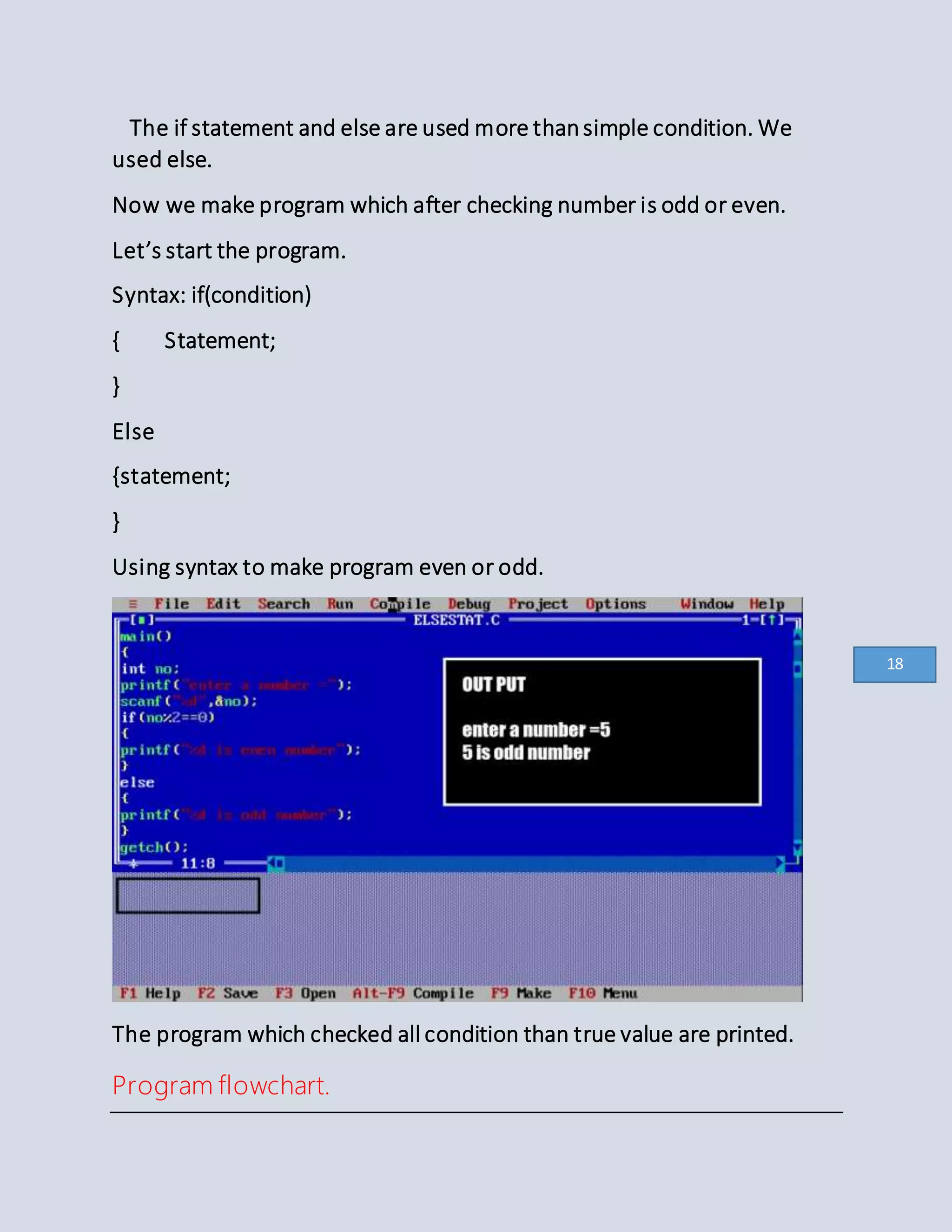 The if statement and else are used more thansimple condition. We
used else.
Now we make program which after checking number is odd or even.
Let’s start the program.
Syntax: if(condition)
{ Statement;
}
Else
{statement;
}
Using syntax to make program even or odd.
The program which checked all condition than true value are printed.
Program flowchart.
18
 