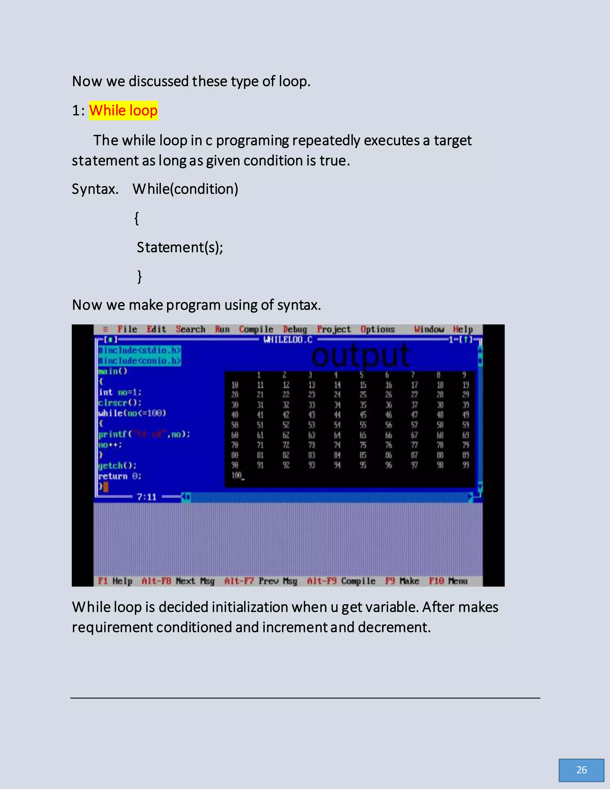 Now we discussed these type of loop.
1: While loop
The while loop in c programing repeatedly executes a target
statement as longas given condition is true.
Syntax. While(condition)
{
Statement(s);
}
Now we make program using of syntax.
While loop is decided initialization when u get variable. After makes
requirement conditioned and incrementand decrement.
26
 