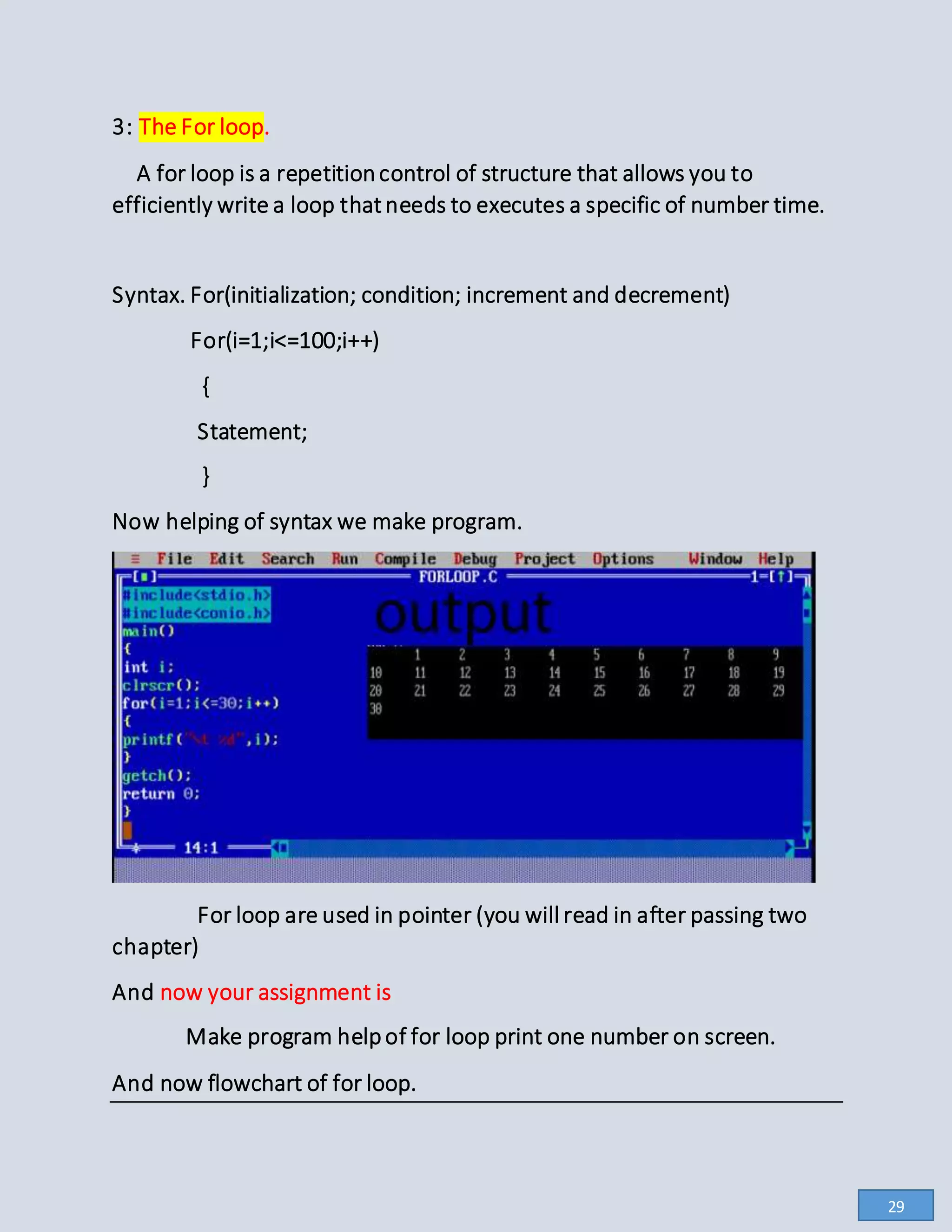 3: The For loop.
A for loop is a repetitioncontrol of structure that allows you to
efficiently write a loop thatneeds to executes a specific of number time.
Syntax. For(initialization; condition; increment and decrement)
For(i=1;i<=100;i++)
{
Statement;
}
Now helping of syntax we make program.
For loop are used in pointer (you will read in after passing two
chapter)
And now your assignment is
Make program helpof for loop print one number on screen.
And now flowchart of for loop.
29
 