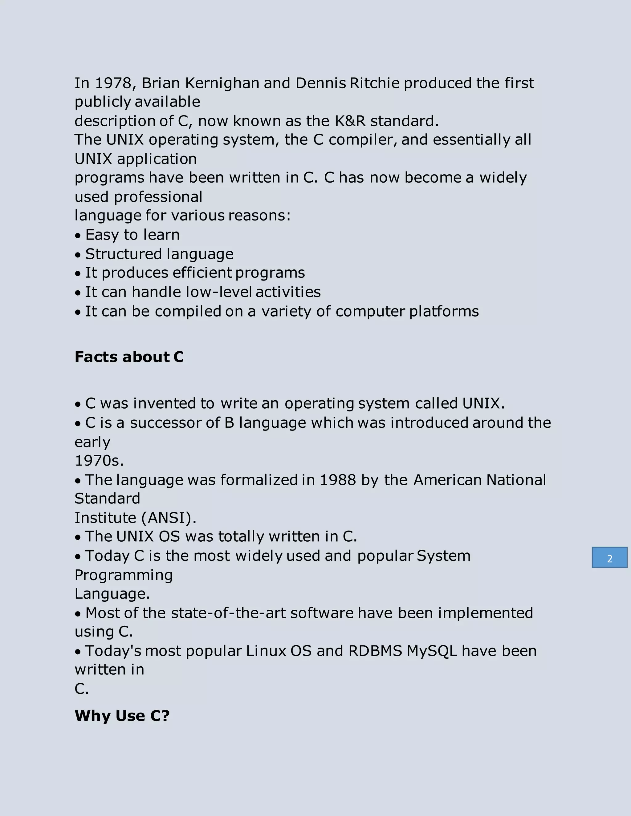 In 1978, Brian Kernighan and Dennis Ritchie produced the first
publicly available
description of C, now known as the K&R standard.
The UNIX operating system, the C compiler, and essentially all
UNIX application
programs have been written in C. C has now become a widely
used professional
language for various reasons:
Easy to learn
Structured language
It produces efficient programs
It can handle low-level activities
It can be compiled on a variety of computer platforms
Facts about C

C was invented to write an operating system called UNIX.
C is a successor of B language which was introduced around the
early
1970s.
The language was formalized in 1988 by the American National
Standard
Institute (ANSI).
The UNIX OS was totally written in C.
Today C is the most widely used and popular System
Programming
Language.
Most of the state-of-the-art software have been implemented
using C.
Today's most popular Linux OS and RDBMS MySQL have been
written in
C.
Why Use C?
2
 