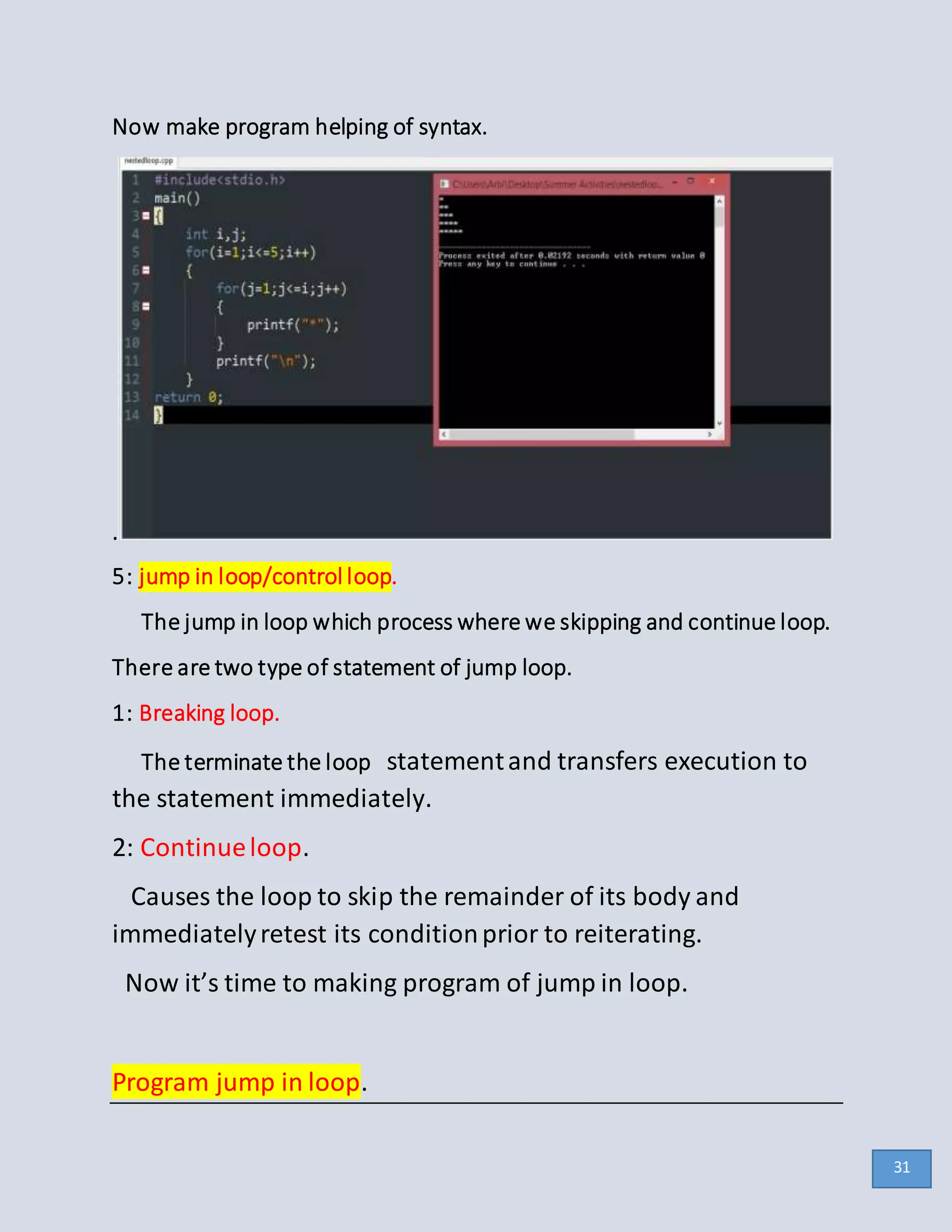 Now make program helping of syntax.
.
5: jump in loop/control loop.
The jump in loop which process where we skipping and continue loop.
There are two type of statement of jump loop.
1: Breaking loop.
The terminate the loop statementand transfers execution to
the statement immediately.
2: Continueloop.
Causes the loop to skip the remainder of its body and
immediatelyretest its conditionprior to reiterating.
Now it’s time to making program of jump in loop.
Program jump in loop.
31
 