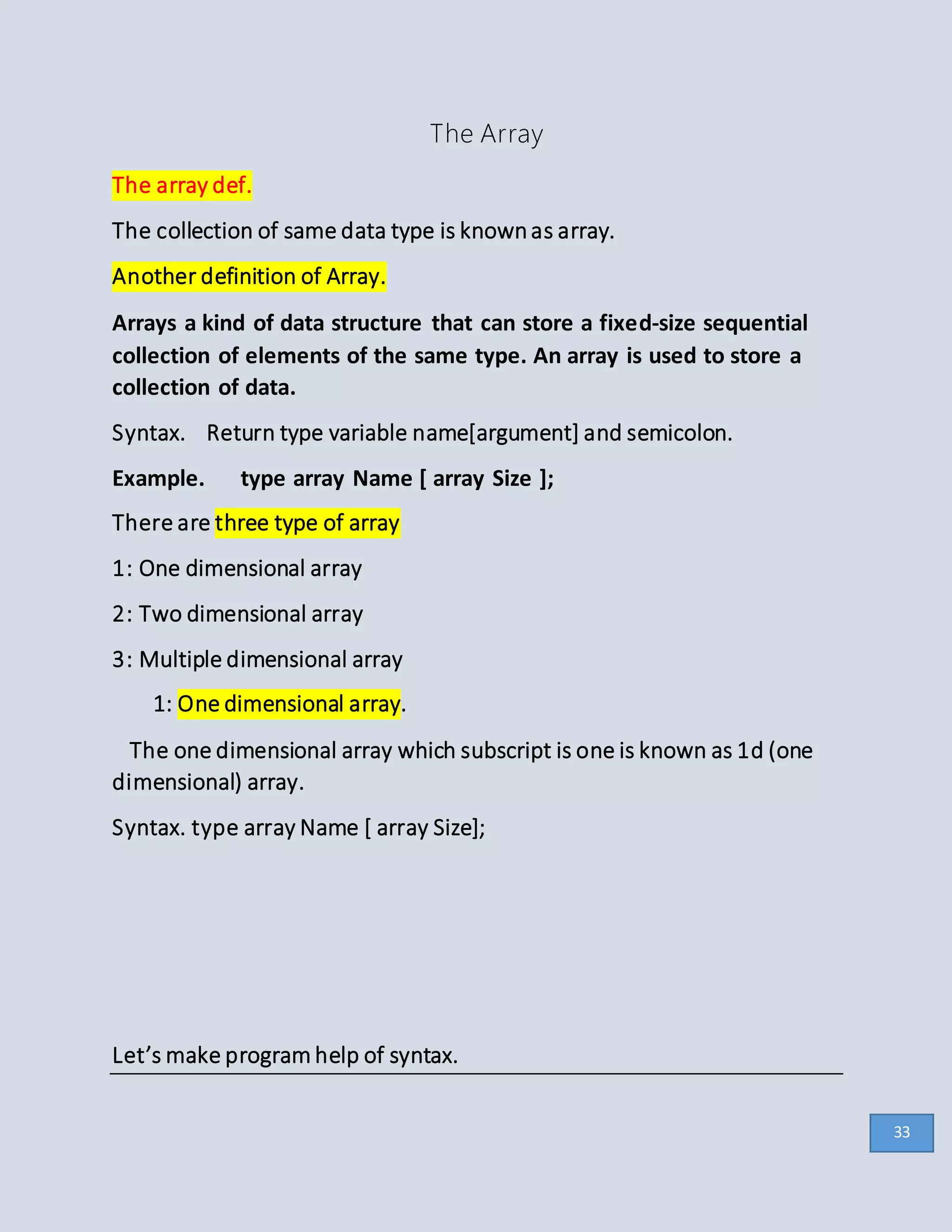 The Array
The array def.
The collection of same data type is knownas array.
Another definition of Array.
Arrays a kind of data structure that can store a fixed-size sequential
collection of elements of the same type. An array is used to store a
collection of data.
Syntax. Return type variable name[argument] and semicolon.
Example. type array Name [ array Size ];
There are three type of array
1: One dimensional array
2: Two dimensional array
3: Multiple dimensional array
1: One dimensional array.
The one dimensional array which subscript is one is known as 1d (one
dimensional) array.
Syntax. type array Name [ array Size];
Let’s make program help of syntax.
33
 