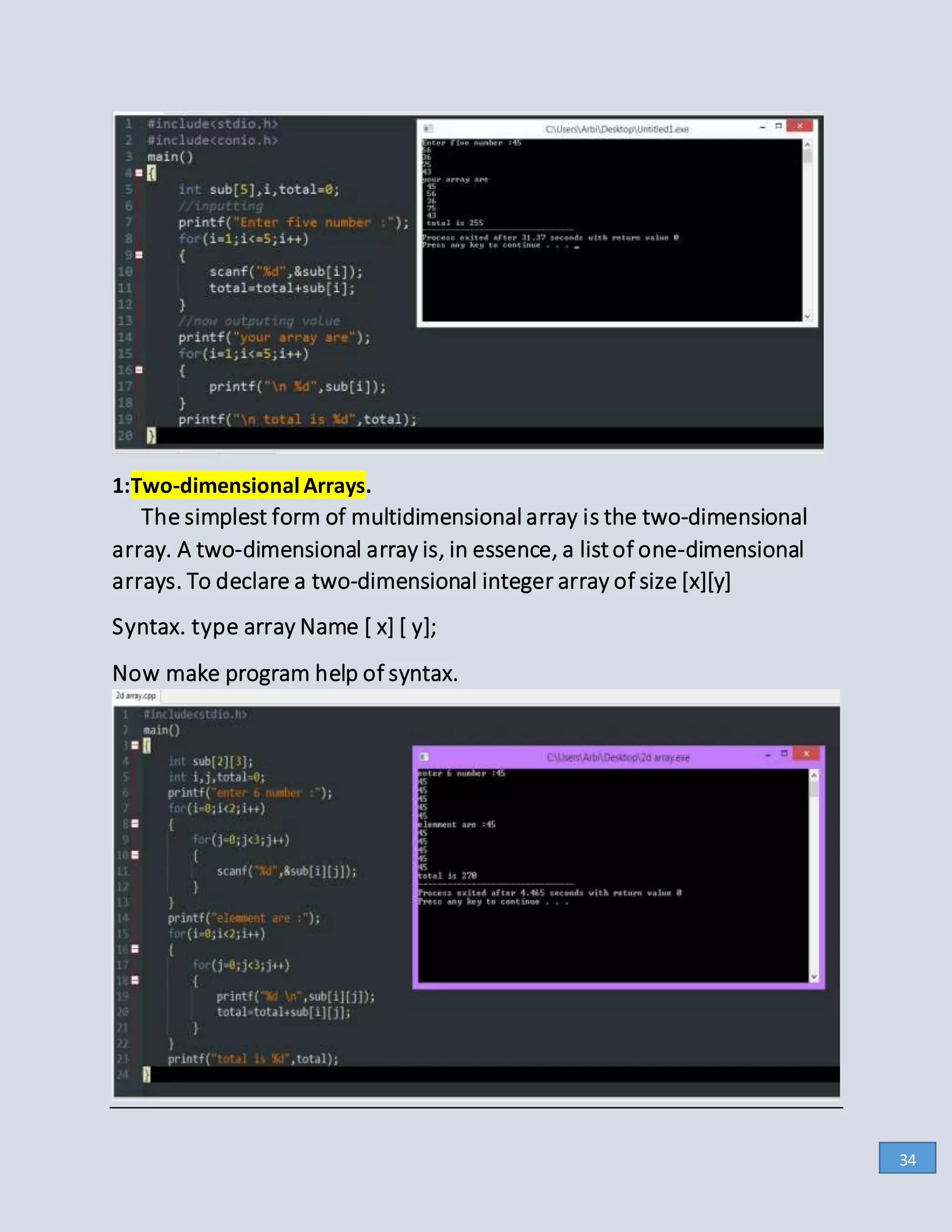 1:Two-dimensional Arrays.
The simplest form of multidimensional array is the two-dimensional
array. A two-dimensional array is, in essence, a listof one-dimensional
arrays. To declare a two-dimensional integer array of size [x][y]
Syntax. type array Name [ x] [ y];
Now make program help of syntax.
34
 