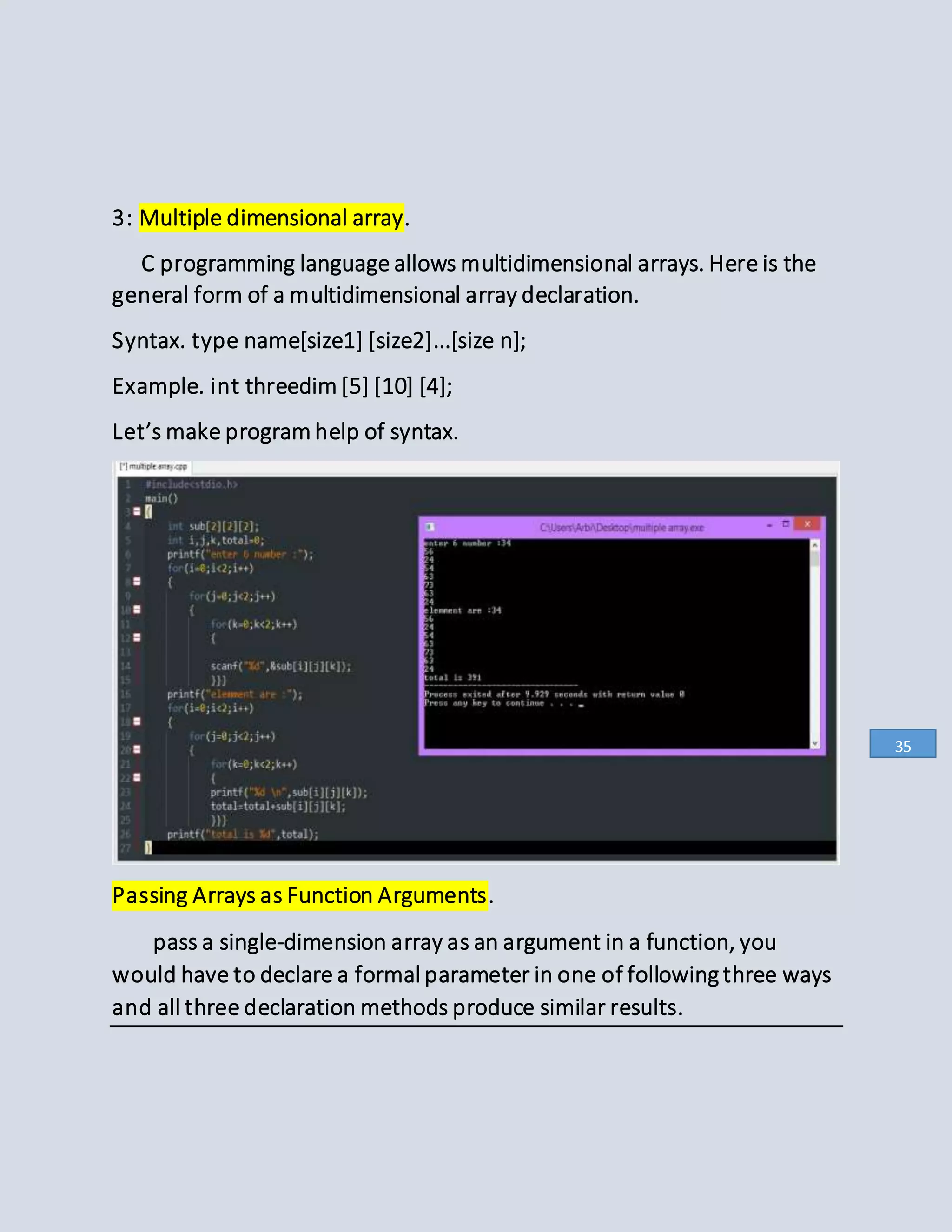 3: Multiple dimensional array.
C programming language allows multidimensional arrays. Here is the
general form of a multidimensional array declaration.
Syntax. type name[size1] [size2]...[size n];
Example. int threedim [5] [10] [4];
Let’s make program help of syntax.
Passing Arrays as Function Arguments.
pass a single-dimension array as an argument in a function, you
would have to declare a formal parameter in one of following three ways
and all three declaration methods produce similar results.
35
 