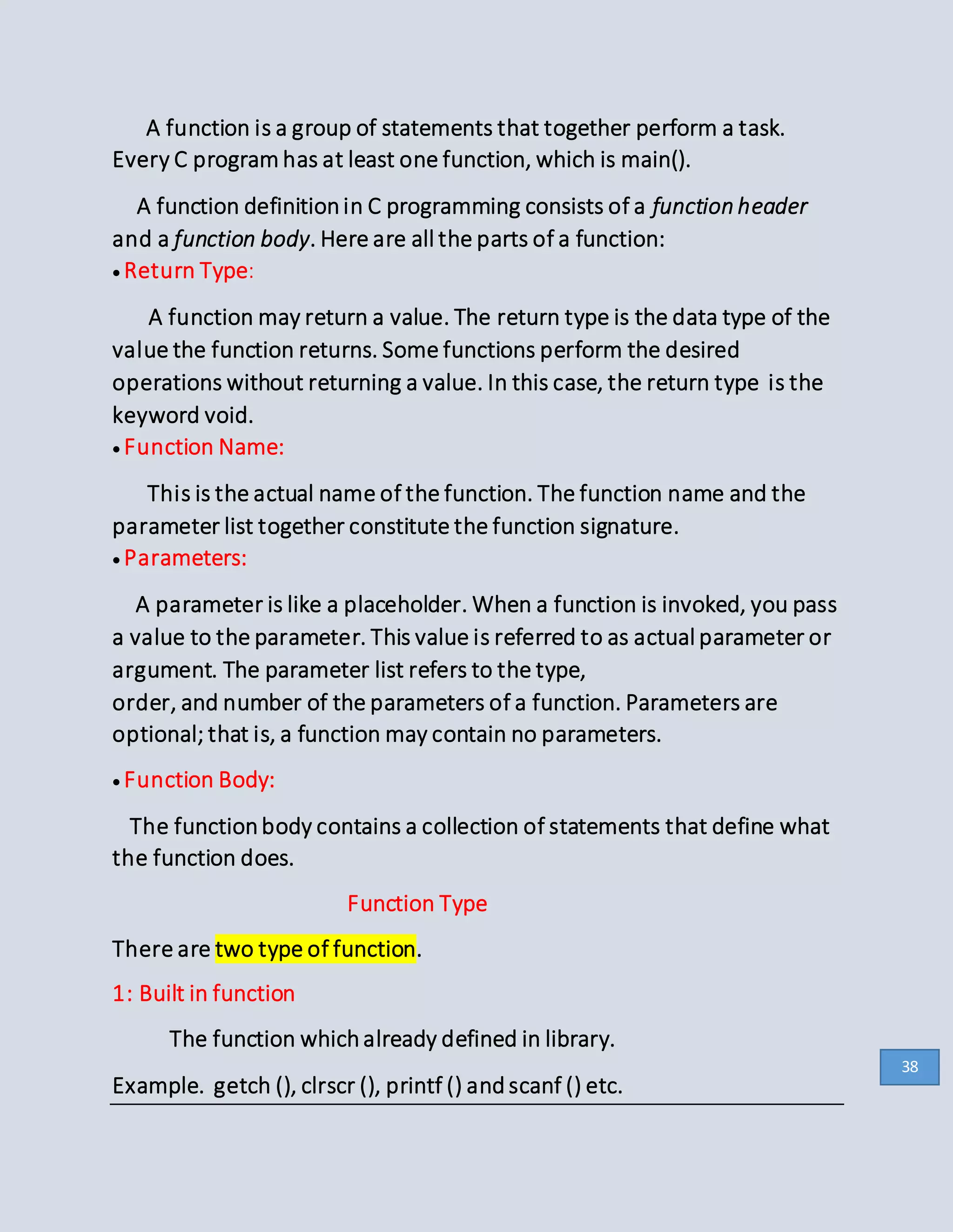 A function is a group of statements that together perform a task.
Every C program has at least one function, which is main().
A function definitionin C programming consists of a function header
and a function body. Here are all the parts of a function:
Return Type:
A function may return a value. The return type is the data type of the
value the function returns. Some functions perform the desired
operations without returning a value. In this case, the return type is the
keyword void.
Function Name:
This is the actual name of the function. The function name and the
parameter list together constitute the function signature.
Parameters:
A parameter is like a placeholder. When a function is invoked, you pass
a value to the parameter. This value is referred to as actual parameter or
argument. The parameter list refers to the type,
order, and number of the parameters of a function. Parameters are
optional; that is, a function may contain no parameters.
Function Body:
The functionbody contains a collection of statements that define what
the function does.
Function Type
There are two type of function.
1: Built in function
The function whichalready defined in library.
Example. getch (), clrscr (), printf () and scanf () etc.
38
 