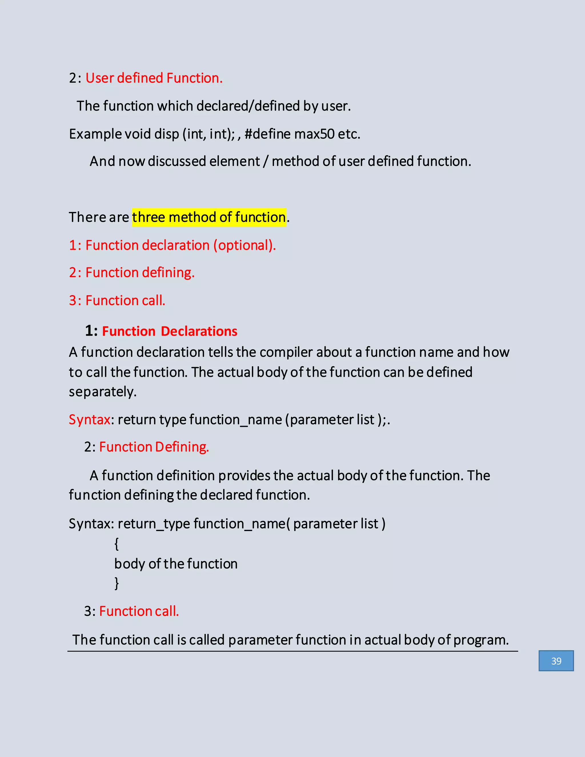 2: User defined Function.
The function which declared/defined by user.
Example void disp (int, int); , #define max50 etc.
And now discussed element / method of user defined function.
There are three method of function.
1: Function declaration (optional).
2: Function defining.
3: Function call.
1: Function Declarations
A function declaration tells the compiler about a function name and how
to call the function. The actual body of the function can be defined
separately.
Syntax: return type function_name (parameter list );.
2: FunctionDefining.
A function definition provides the actual body of the function. The
function defining the declared function.
Syntax: return_type function_name( parameter list )
{
body of the function
}
3: Functioncall.
The function call is called parameter function in actual body of program.
39
 