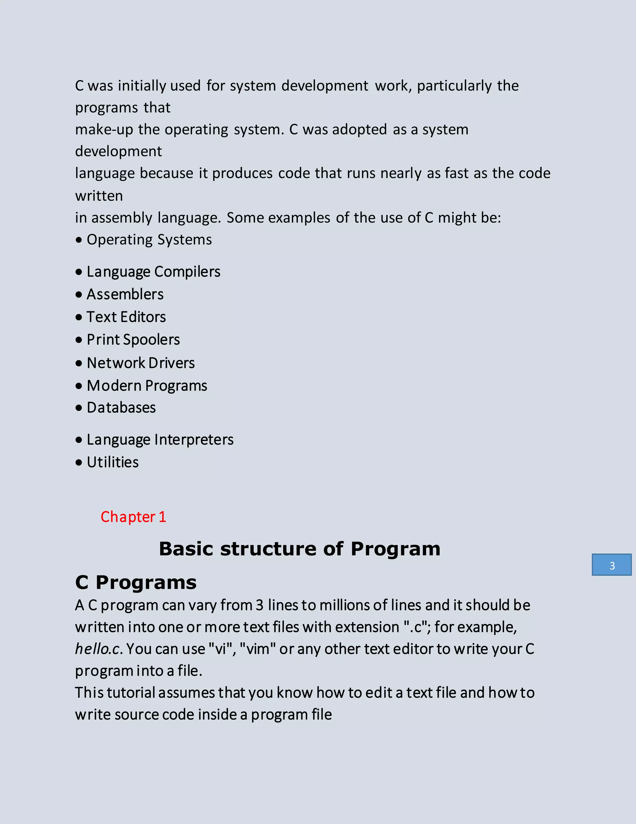 C was initially used for system development work, particularly the
programs that
make-up the operating system. C was adopted as a system
development
language because it produces code that runs nearly as fast as the code
written
in assembly language. Some examples of the use of C might be:
 Operating Systems
 Language Compilers
 Assemblers
 Text Editors
 Print Spoolers
 Network Drivers
 Modern Programs
 Databases
 Language Interpreters
 Utilities
Chapter 1
Basic structure of Program
C Programs
A C program can vary from 3 lines to millions of lines and it should be
written into one or more text files with extension ".c"; for example,
hello.c. You can use "vi", "vim" or any other text editor to write your C
program into a file.
This tutorial assumes that you know how to edit a text file and how to
write source code inside a program file
3
 