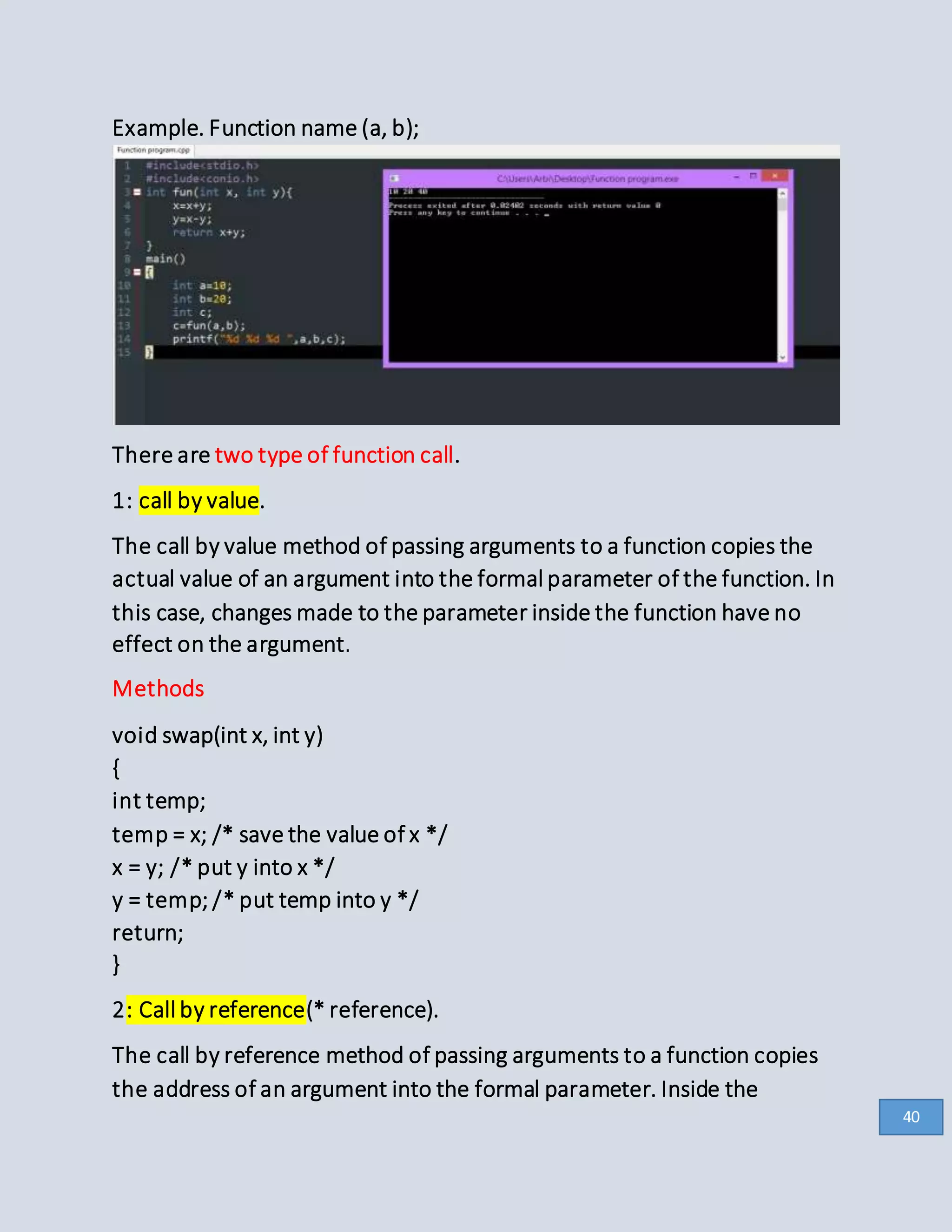 Example. Function name (a, b);
There are two type of function call.
1: call by value.
The call by value method of passing arguments to a function copies the
actual value of an argument into the formal parameter of the function. In
this case, changes made to the parameter inside the function have no
effect on the argument.
Methods
void swap(int x, int y)
{
int temp;
temp = x; /* save the value of x */
x = y; /* put y into x */
y = temp; /* put temp into y */
return;
}
2: Call by reference(* reference).
The call by reference method of passing arguments to a function copies
the address of an argument into the formal parameter. Inside the
40
 