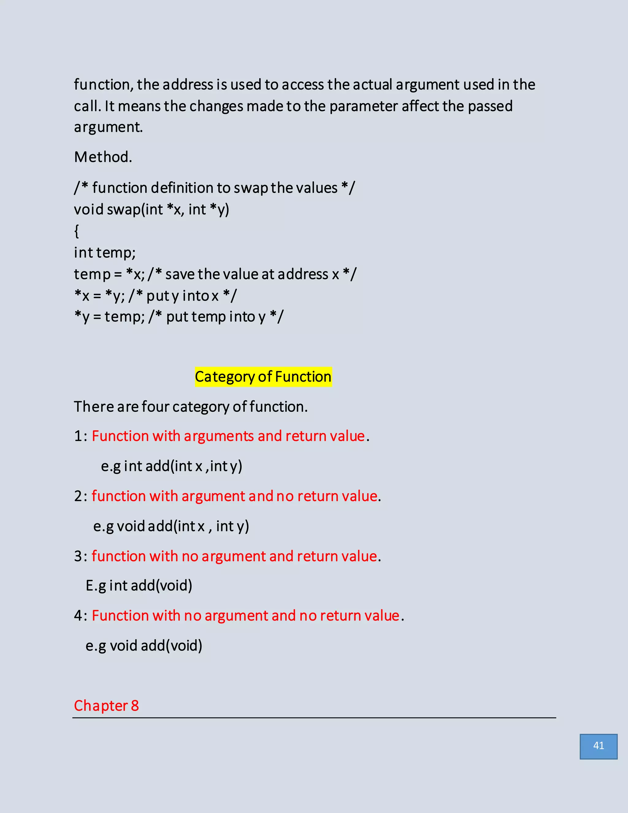 function, the address is used to access the actual argument used in the
call. It means the changes made to the parameter affect the passed
argument.
Method.
/* function definition to swapthe values */
void swap(int *x, int *y)
{
int temp;
temp = *x; /* save the value at address x */
*x = *y; /* puty intox */
*y = temp; /* put temp into y */
Category of Function
There are four category of function.
1: Function with arguments and return value.
e.g int add(int x ,inty)
2: function with argument andno return value.
e.g voidadd(intx , int y)
3: function with no argument and return value.
E.g int add(void)
4: Function with no argument and no return value.
e.g void add(void)
Chapter 8
41
 