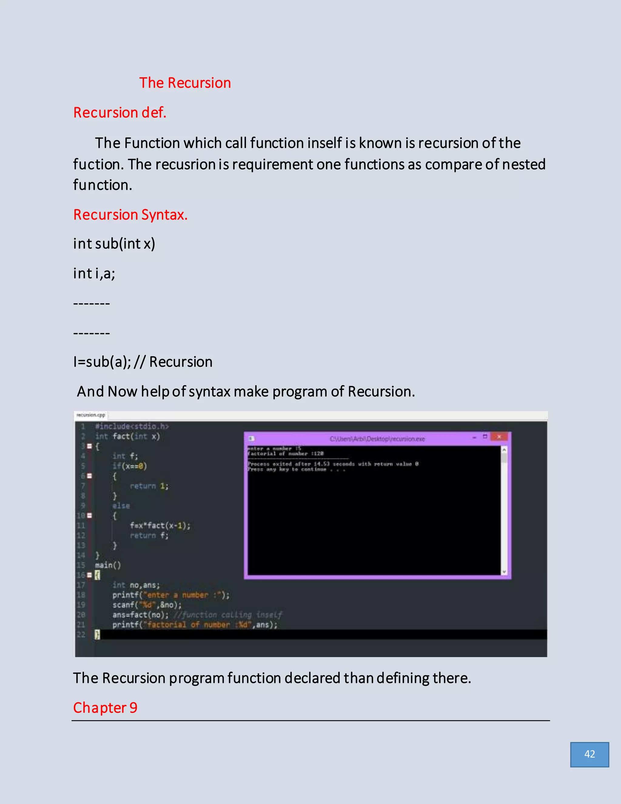 The Recursion
Recursion def.
The Function which call function inself is known is recursion of the
fuction. The recusrionis requirement one functions as compare of nested
function.
Recursion Syntax.
int sub(int x)
int i,a;
-------
-------
I=sub(a); // Recursion
And Now helpof syntax make program of Recursion.
The Recursion program function declared thandefining there.
Chapter 9
42
 