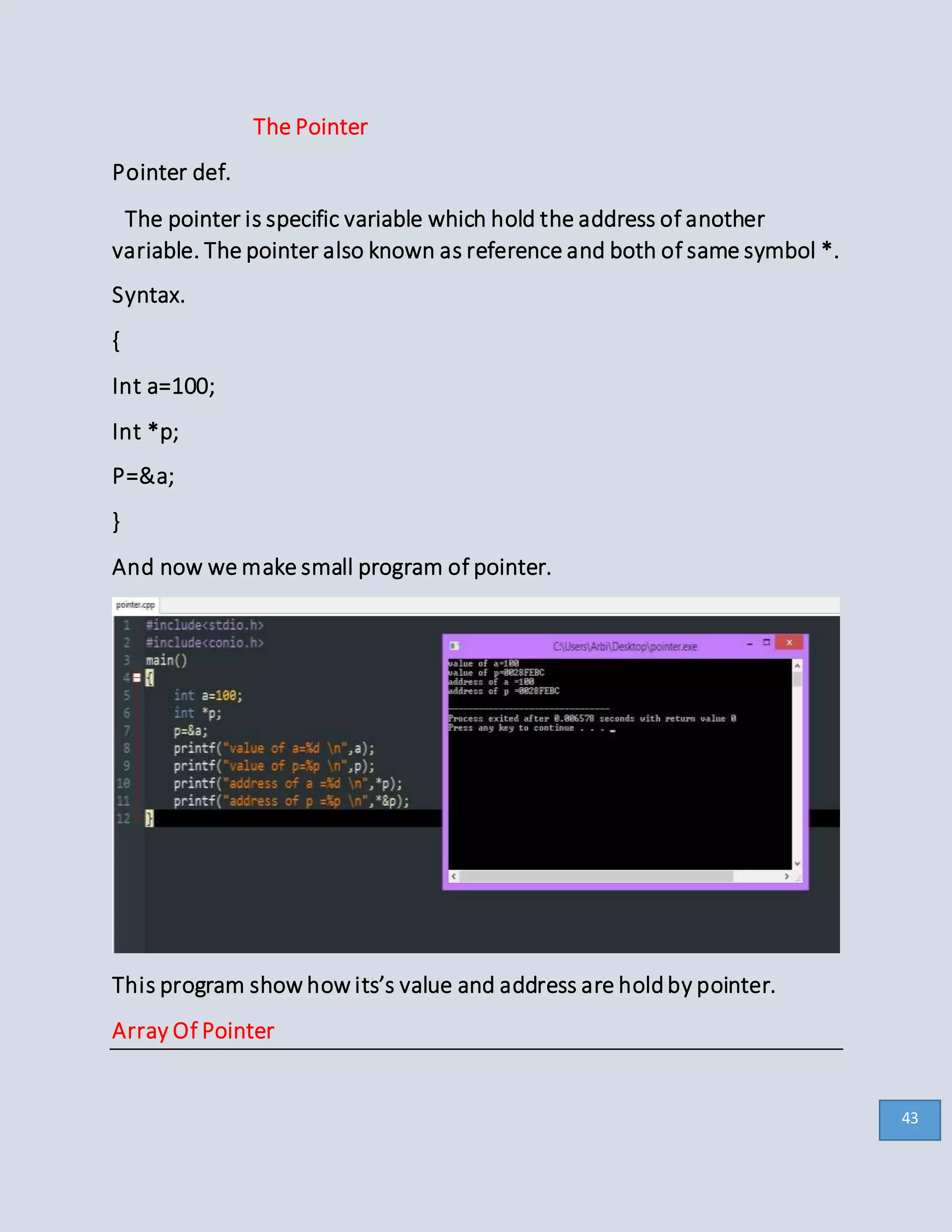 The Pointer
Pointer def.
The pointer is specific variable which hold the address of another
variable. The pointer also known as reference and both of same symbol *.
Syntax.
{
Int a=100;
Int *p;
P=&a;
}
And now we make small program of pointer.
This program show how its’s value and address are holdby pointer.
Array Of Pointer
43
 