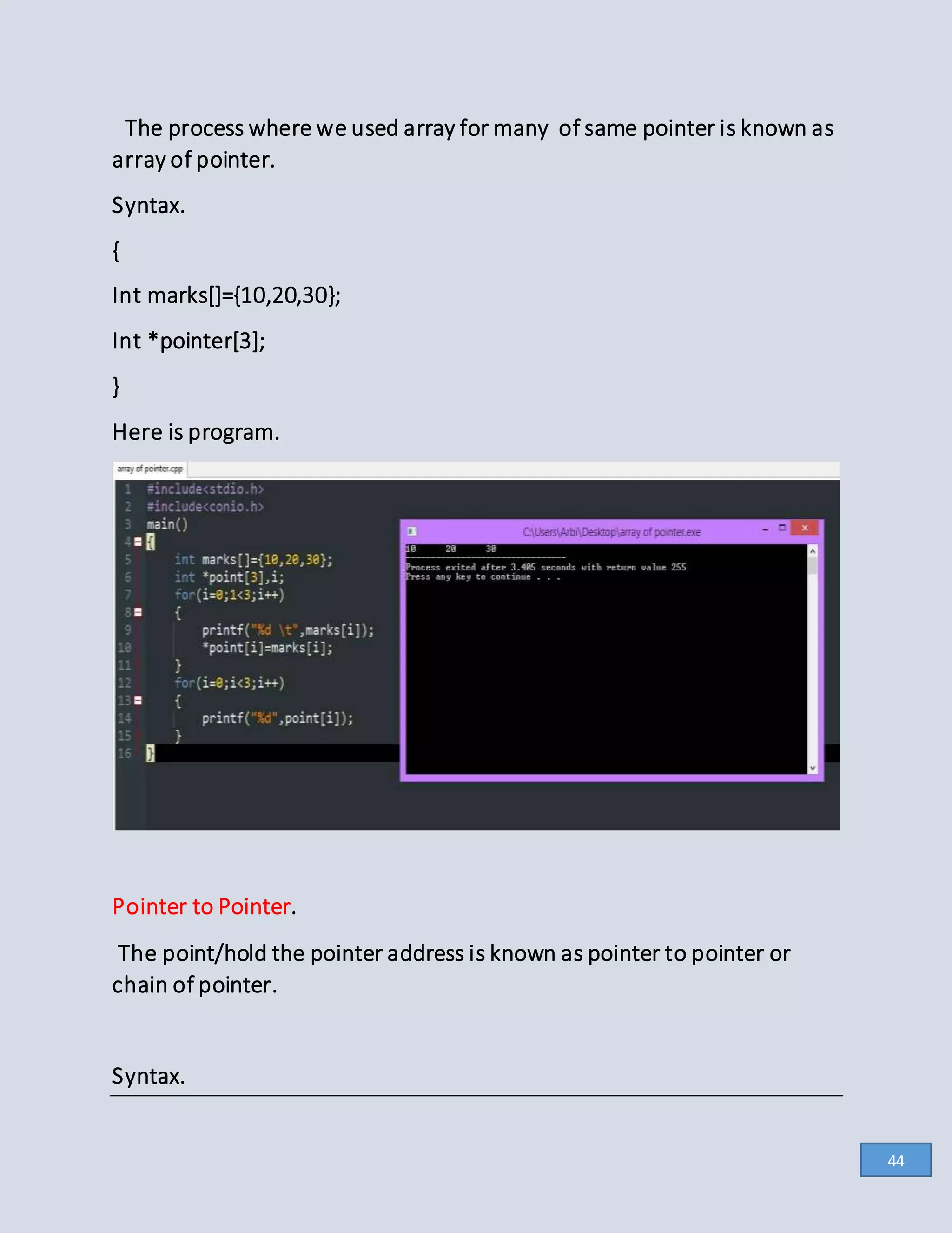 The process where we used array for many of same pointer is known as
array of pointer.
Syntax.
{
Int marks[]={10,20,30};
Int *pointer[3];
}
Here is program.
Pointer to Pointer.
The point/hold the pointer address is known as pointer to pointer or
chain of pointer.
Syntax.
44
 