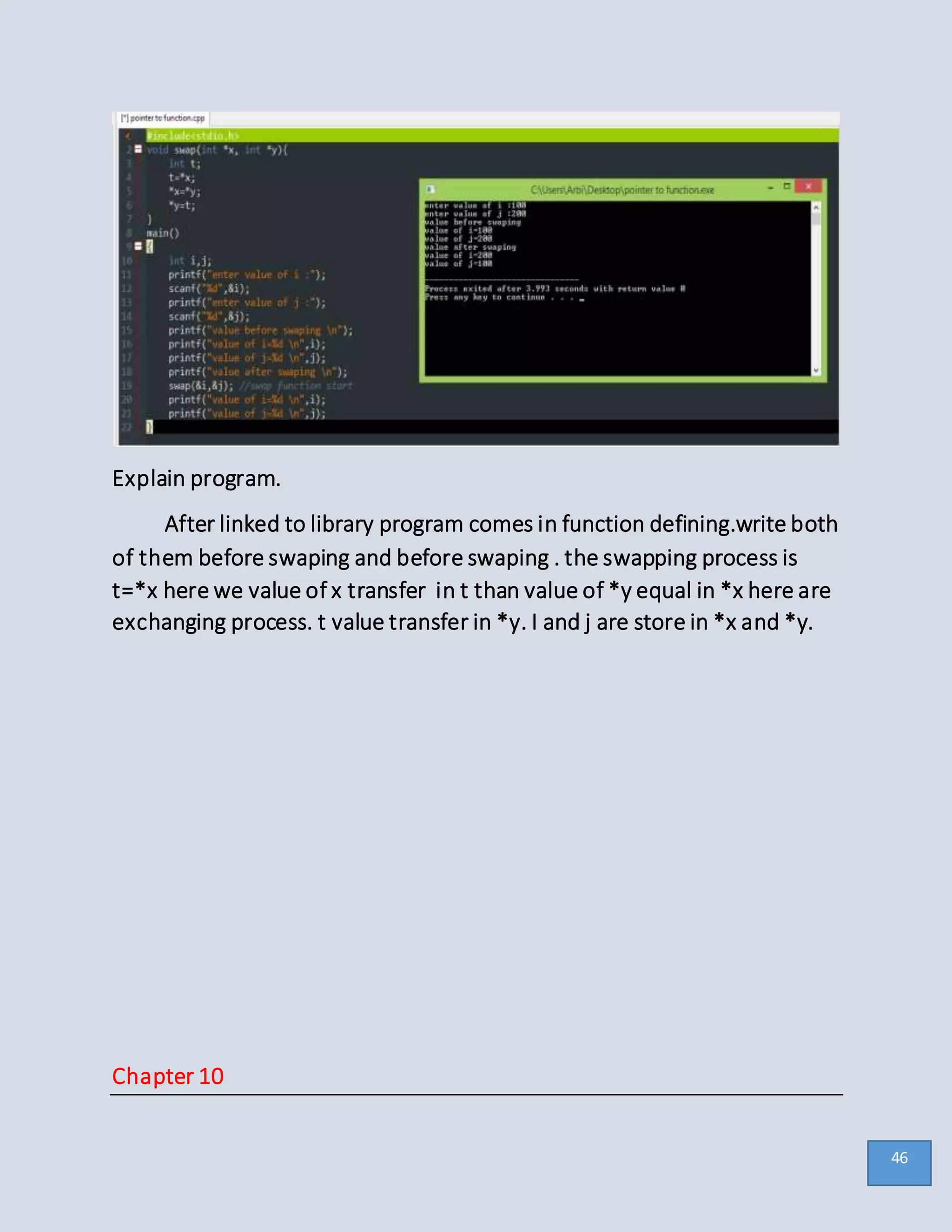 Explain program.
After linked to library program comes in function defining.write both
of them before swaping and before swaping . the swapping process is
t=*x here we value of x transfer in t than value of *y equal in *x here are
exchanging process. t value transfer in *y. I and j are store in *x and *y.
Chapter 10
46
 