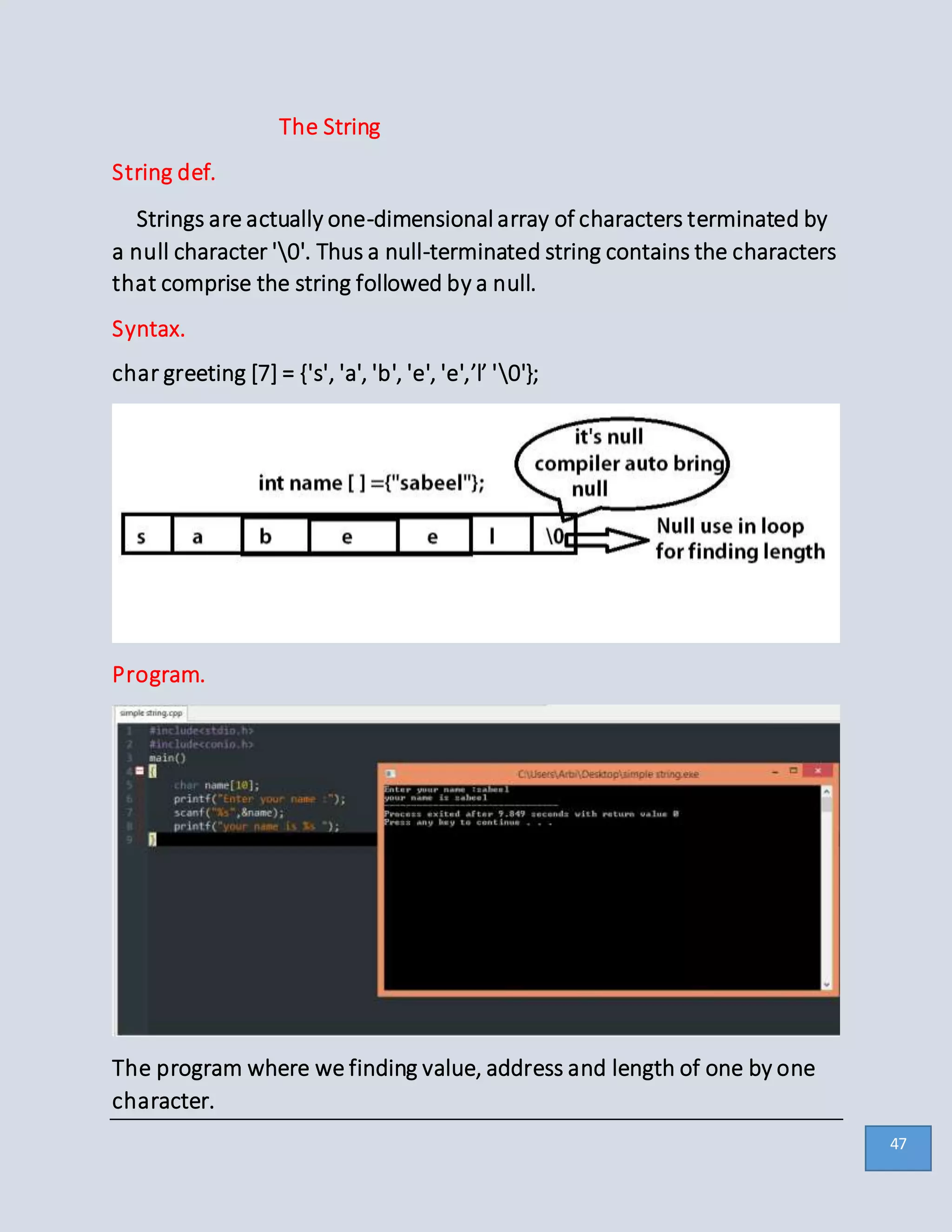 The String
String def.
Strings are actually one-dimensional array of characters terminated by
a null character '0'. Thus a null-terminated string contains the characters
that comprise the string followed by a null.
Syntax.
char greeting [7] = {'s', 'a', 'b', 'e', 'e',’l’ '0'};
Program.
The program where we finding value, address and length of one by one
character.
47
 