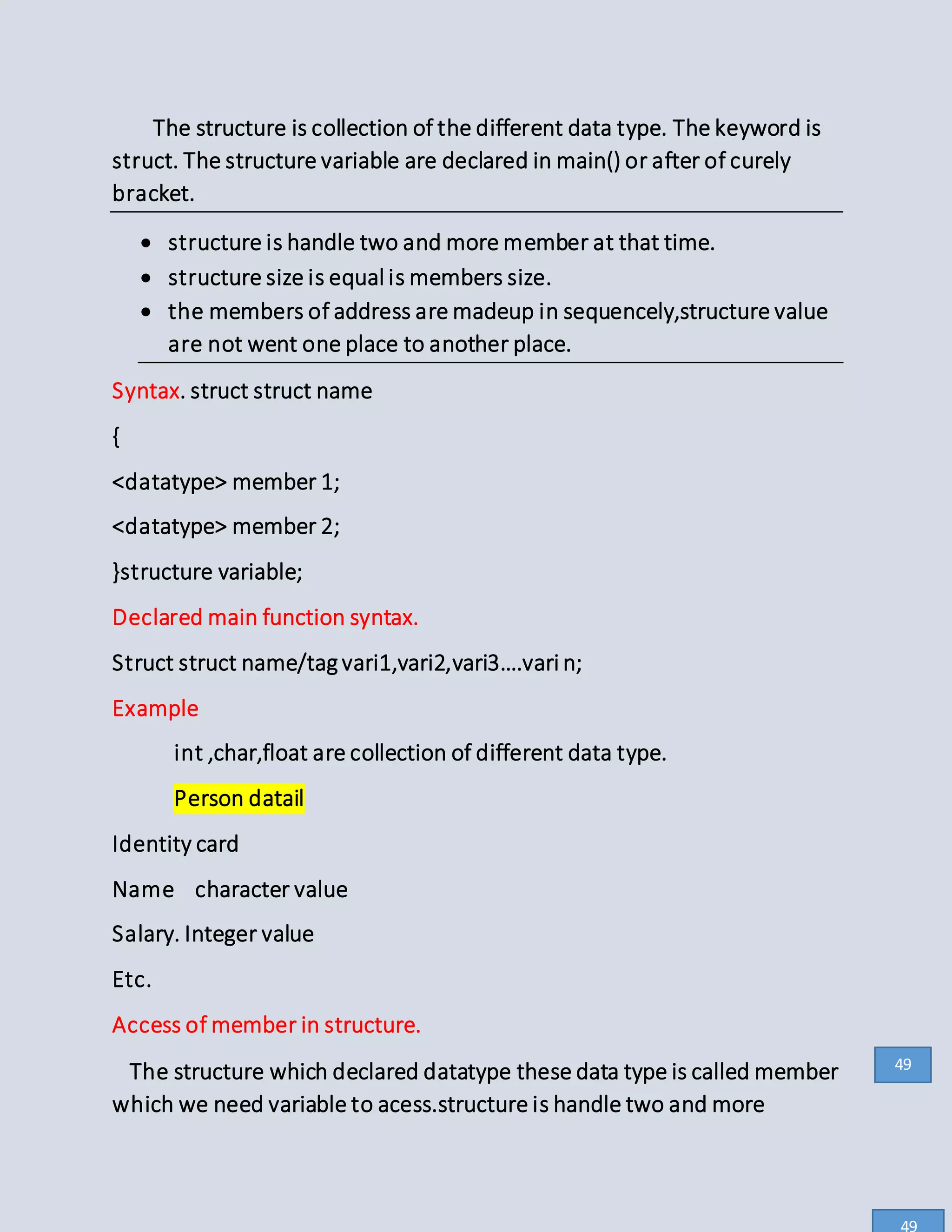 The structure is collection of the different data type. The keyword is
struct. The structure variable are declared in main() or after of curely
bracket.
 structure is handle two and more member at that time.
 structure size is equal is members size.
 the members of address are madeup in sequencely,structure value
are not went one place to another place.
Syntax. struct struct name
{
<datatype> member 1;
<datatype> member 2;
}structure variable;
Declared main function syntax.
Struct struct name/tagvari1,vari2,vari3….vari n;
Example
int ,char,float are collection of different data type.
Person datail
Identity card
Name character value
Salary. Integer value
Etc.
Access of member in structure.
The structure which declared datatype these data type is called member
which we need variable to acess.structure is handle two and more
49
49
 