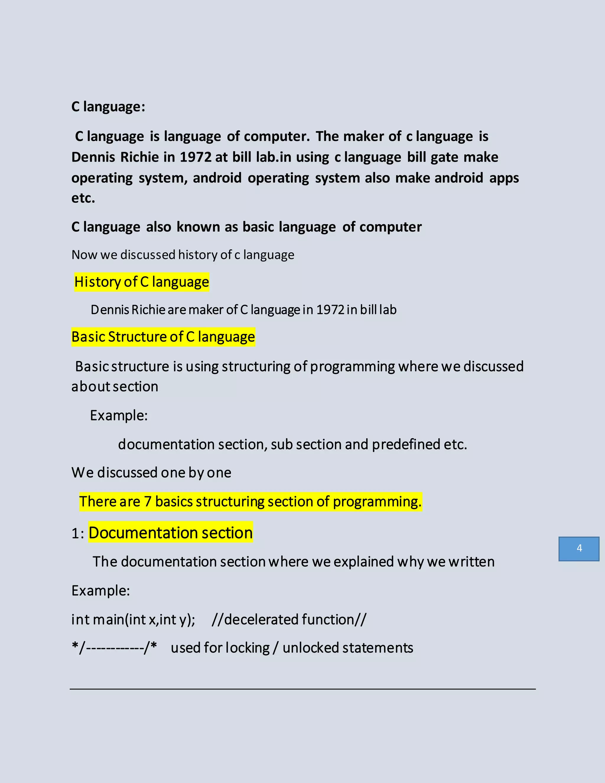 C language:
C language is language of computer. The maker of c language is
Dennis Richie in 1972 at bill lab.in using c language bill gate make
operating system, android operating system also make android apps
etc.
C language also known as basic language of computer
Now we discussed history of c language
History of C language
DennisRichiearemaker of C languagein 1972in billlab
Basic Structure of C language
Basicstructure is using structuring of programming where we discussed
aboutsection
Example:
documentation section, sub section and predefined etc.
We discussed one by one
There are 7 basics structuring section of programming.
1: Documentation section
The documentation sectionwhere we explained why we written
Example:
int main(int x,int y); //decelerated function//
*/------------/* used for locking / unlocked statements
4
 
