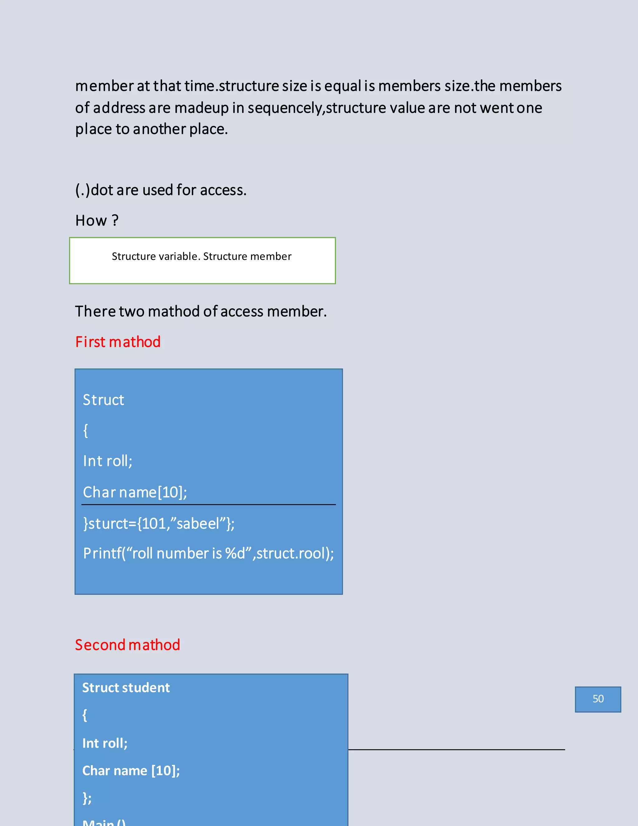 member at that time.structure size is equal is members size.the members
of address are madeup in sequencely,structure value are not wentone
place to another place.
(.)dot are used for access.
How ?
Structure variable . Structure member
There two mathod of access member.
First mathod
Secondmathod
Structure variable. Structure member
Struct
{
Int roll;
Char name[10];
}sturct={101,”sabeel”};
Printf(“roll number is %d”,struct.rool);
Struct student
{
Int roll;
Char name [10];
};
50
 
