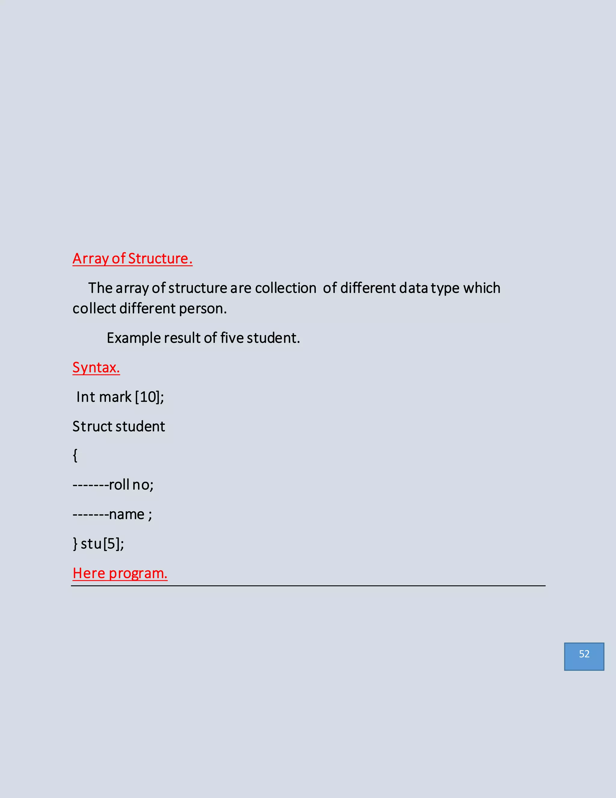 Array of Structure.
The array of structure are collection of different datatype which
collect different person.
Example result of five student.
Syntax.
Int mark [10];
Struct student
{
-------roll no;
-------name ;
} stu[5];
Here program.
52
 