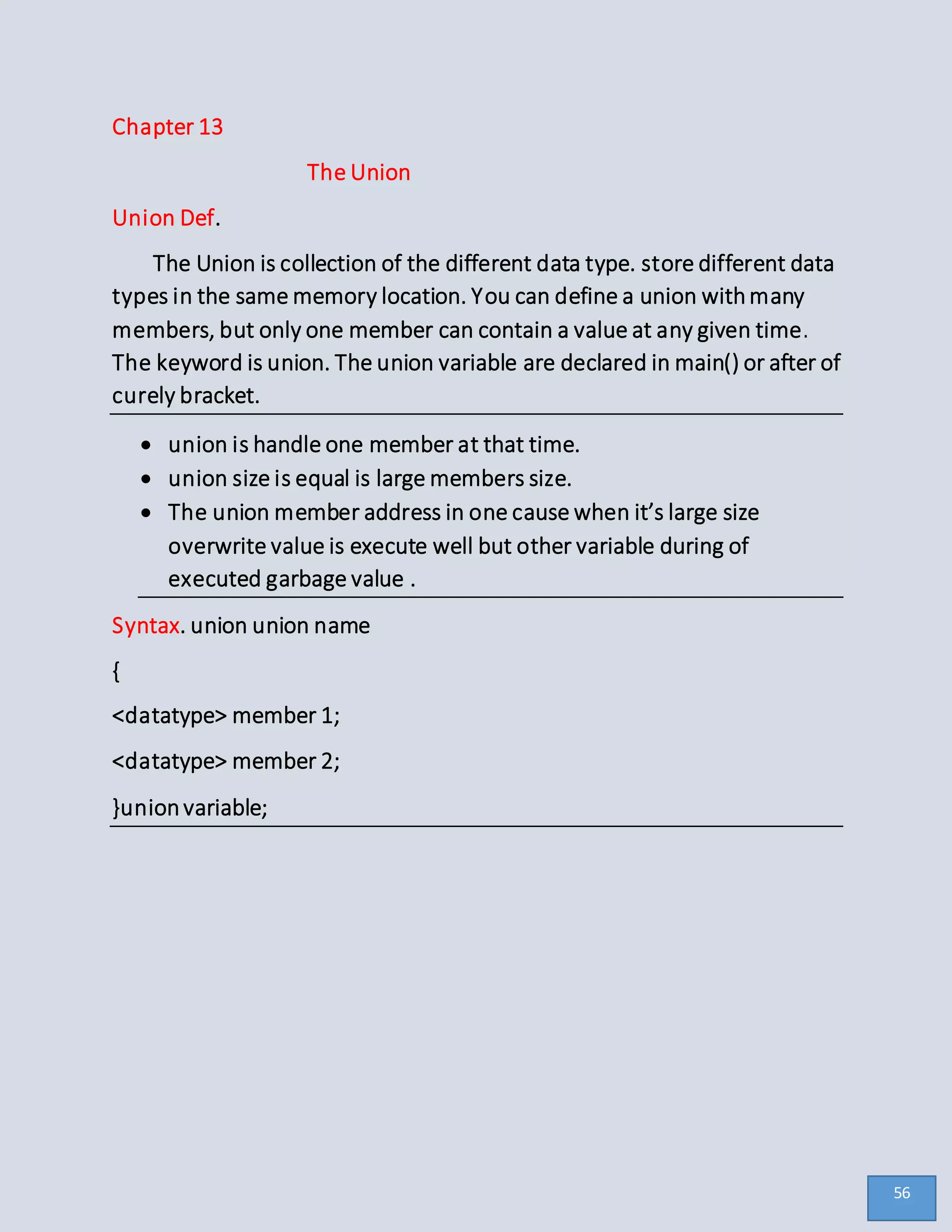 Chapter 13
The Union
Union Def.
The Union is collection of the different data type. store different data
types in the same memory location. You can define a union withmany
members, but only one member can contain a value at any given time.
The keyword is union. The union variable are declared in main() or after of
curely bracket.
 union is handle one member at that time.
 union size is equal is large members size.
 The union member address in one cause when it’s large size
overwrite value is execute well but other variable during of
executed garbage value .
Syntax. union union name
{
<datatype> member 1;
<datatype> member 2;
}unionvariable;
56
 