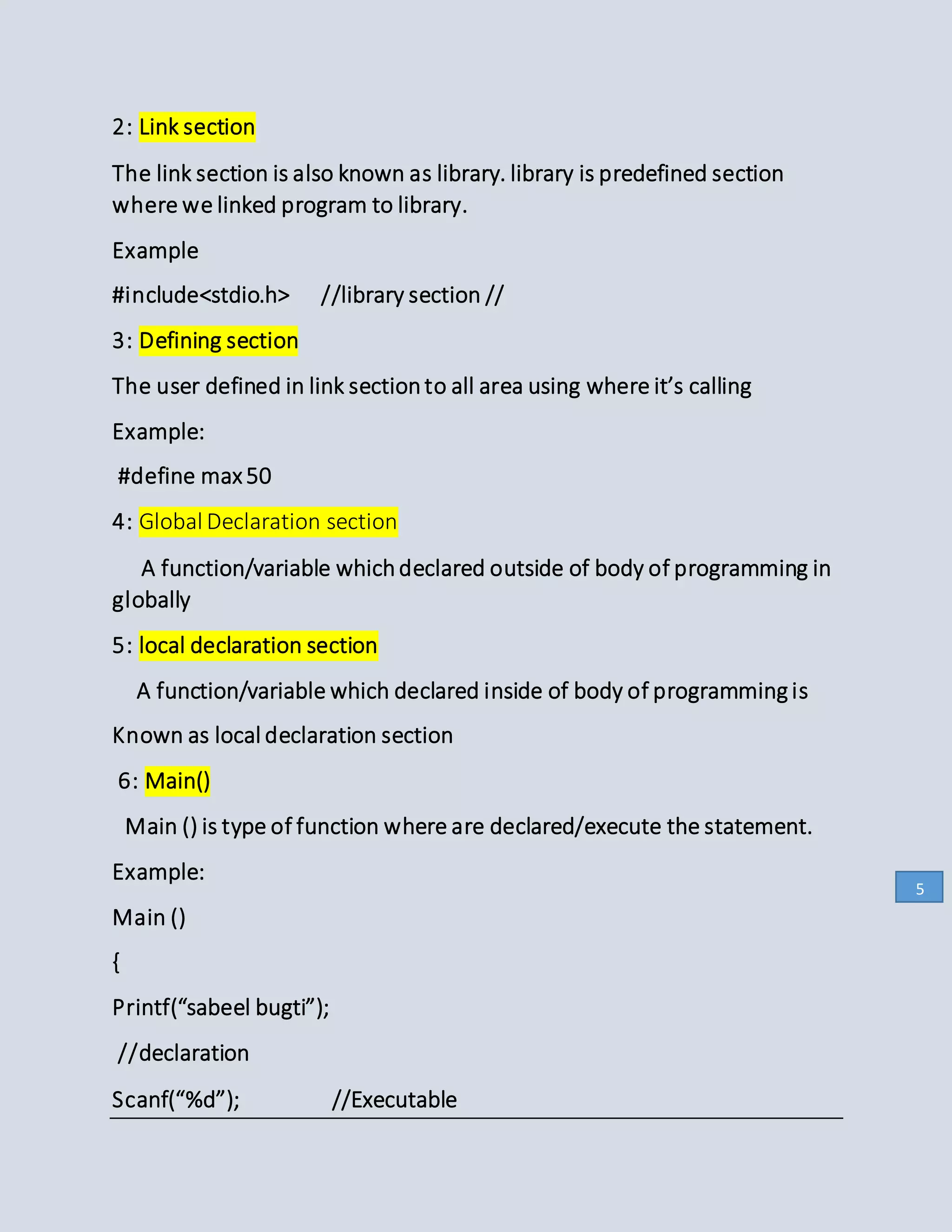 2: Link section
The link section is also known as library. library is predefined section
where we linked program to library.
Example
#include<stdio.h> //library section //
3: Defining section
The user defined in link sectionto all area using where it’s calling
Example:
#define max 50
4: Global Declaration section
A function/variable whichdeclared outside of body of programming in
globally
5: local declaration section
A function/variable which declared inside of body of programming is
Known as local declaration section
6: Main()
Main () is type of function where are declared/execute the statement.
Example:
Main ()
{
Printf(“sabeel bugti”);
//declaration
Scanf(“%d”); //Executable
5
 
