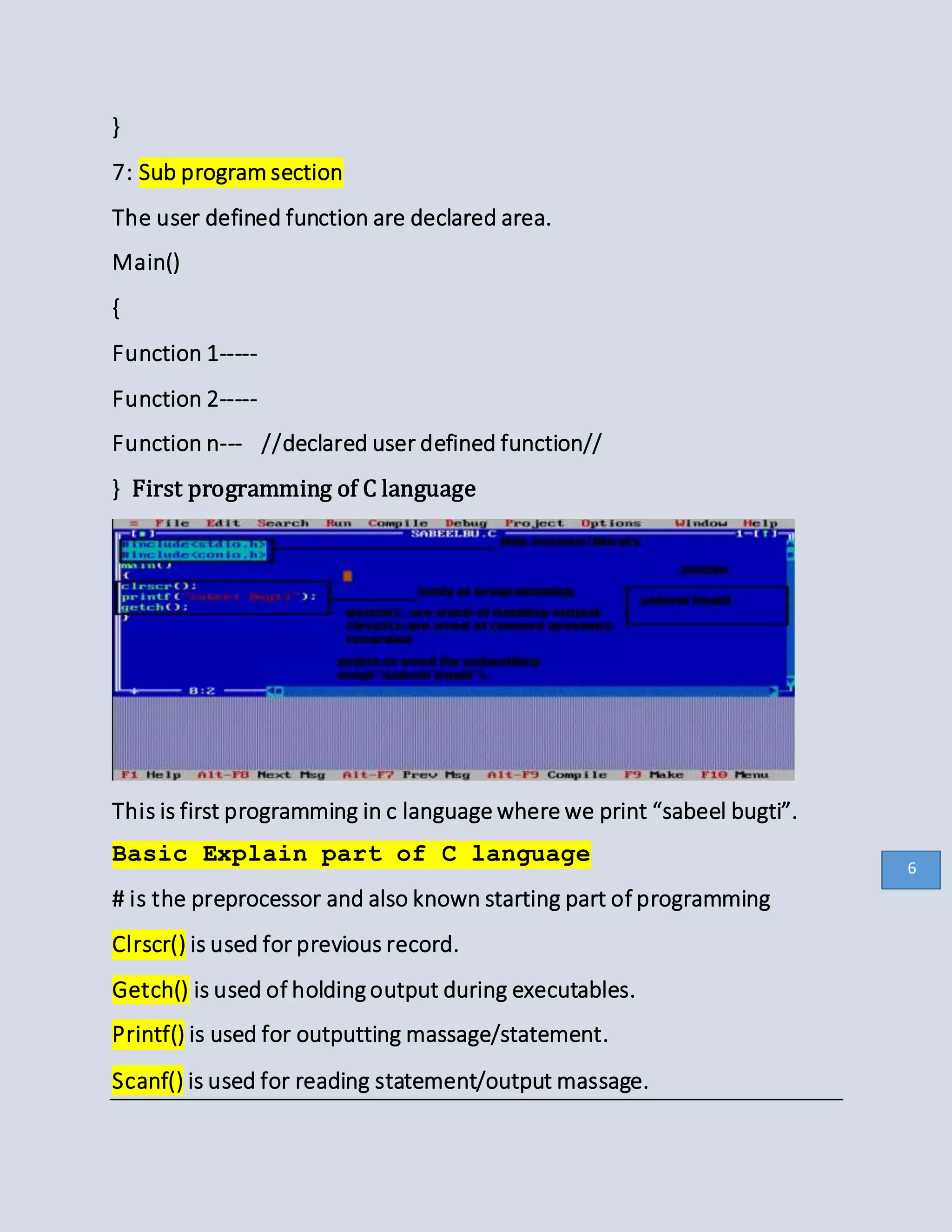 }
7: Sub program section
The user defined function are declared area.
Main()
{
Function 1-----
Function 2-----
Function n--- //declared user defined function//
} First programming of C language
This is first programming in c language where we print “sabeel bugti”.
Basic Explain part of C language
# is the preprocessor and also known starting part of programming
Clrscr() is used for previous record.
Getch() is used of holding output during executables.
Printf() is used for outputting massage/statement.
Scanf() is used for reading statement/output massage.
6
 