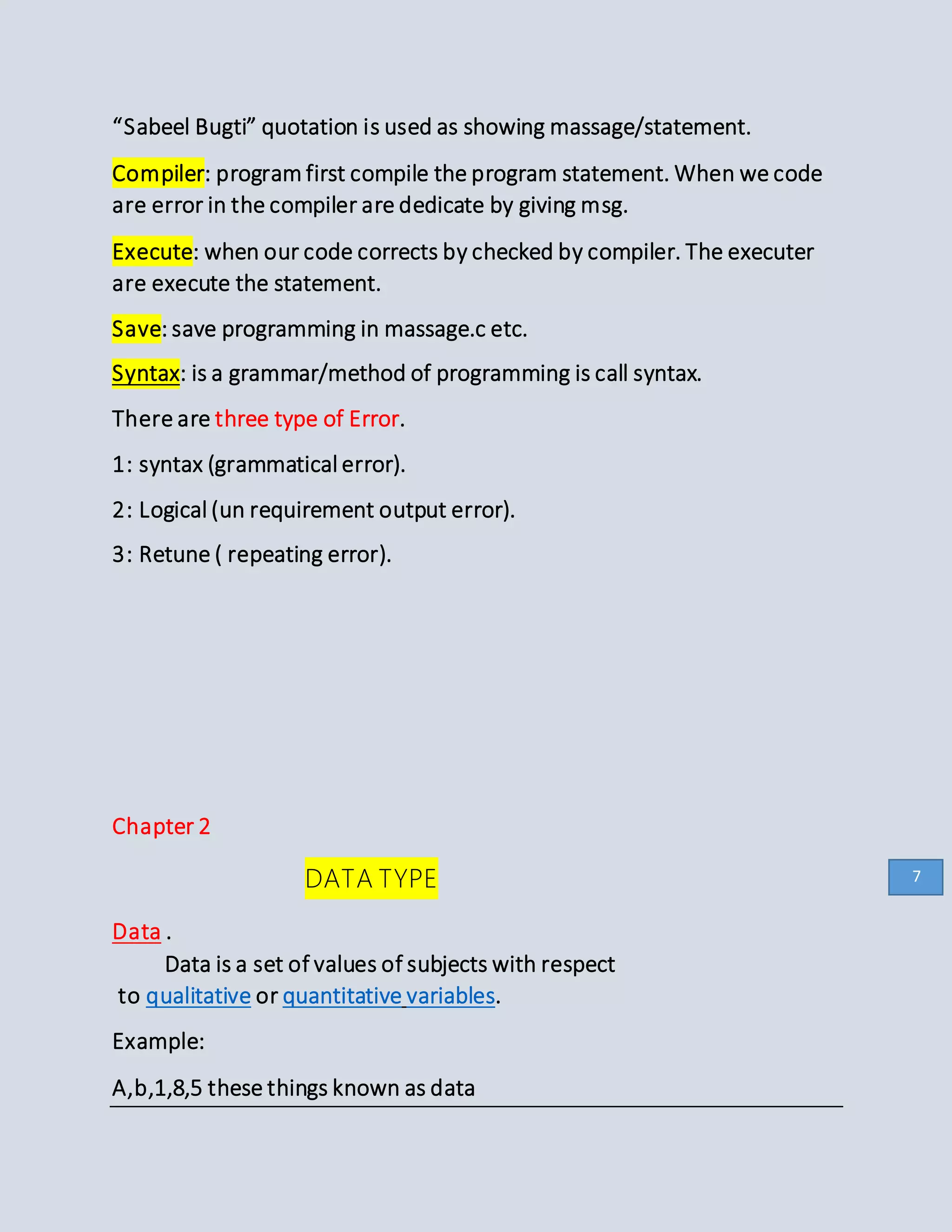 “Sabeel Bugti” quotation is used as showing massage/statement.
Compiler: program first compile the program statement. When we code
are error in the compiler are dedicate by giving msg.
Execute: when our code corrects by checked by compiler. The executer
are execute the statement.
Save: save programming in massage.c etc.
Syntax: is a grammar/method of programming is call syntax.
There are three type of Error.
1: syntax (grammatical error).
2: Logical (un requirement output error).
3: Retune ( repeating error).
Chapter 2
DATA TYPE
Data .
Data is a set of values of subjects with respect
to qualitative or quantitative variables.
Example:
A,b,1,8,5 these things known as data
7
 