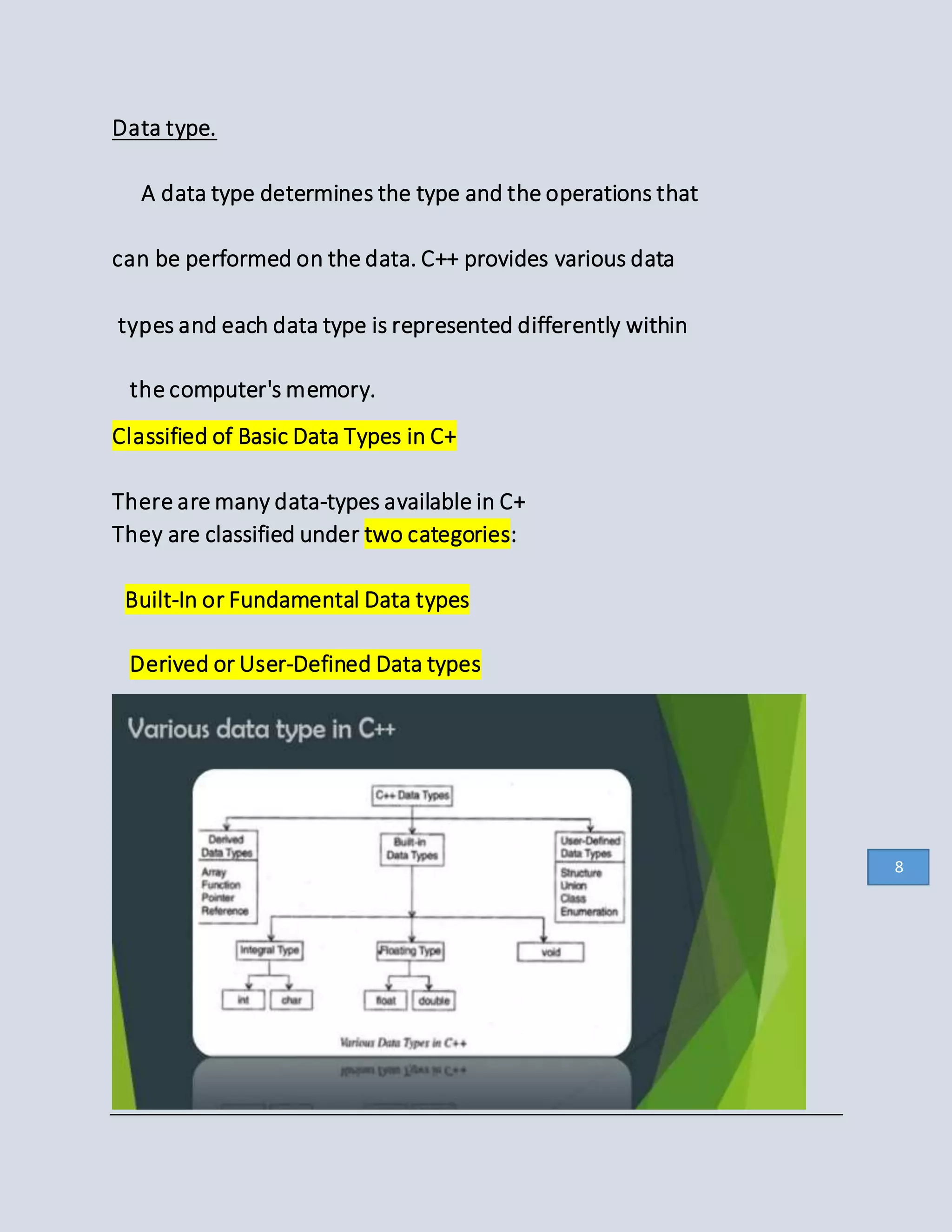 Data type.
A data type determines the type and the operations that
can be performed on the data. C++ provides various data
types and each data type is represented differently within
the computer's memory.
Classified of Basic Data Types in C+
There are many data-types available in C+
They are classified under two categories:
Built-In or Fundamental Data types
Derived or User-Defined Data types
8
 