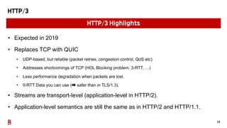 12
HTTP/3
• Expected in 2019
• Replaces TCP with QUIC
• UDP-based, but reliable (packet retries, congestion control, QoS etc)
• Addresses shortcomings of TCP (HOL Blocking problem, 3-RTT, …)
• Less performance degradation when packets are lost.
• 0-RTT Data you can use (➡ safer than in TLS/1.3).
• Streams are transport-level (application-level in HTTP/2).
• Application-level semantics are still the same as in HTTP/2 and HTTP/1.1.
HTTP/3 Highlights
 