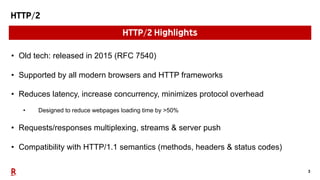 3
HTTP/2
• Old tech: released in 2015 (RFC 7540)
• Supported by all modern browsers and HTTP frameworks
• Reduces latency, increase concurrency, minimizes protocol overhead
• Designed to reduce webpages loading time by >50%
• Requests/responses multiplexing, streams & server push
• Compatibility with HTTP/1.1 semantics (methods, headers & status codes)
HTTP/2 Highlights
 