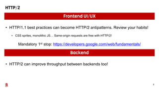 7
HTTP/2
Frontend UI/UX
• HTTP/2 can improve throughput between backends too!
Backend
• HTTP/1.1 best practices can become HTTP/2 antipatterns. Review your habits!
• CSS sprites, monolithic JS… Same-origin requests are free with HTTP/2!
Mandatory 1st stop: https://developers.google.com/web/fundamentals/
 